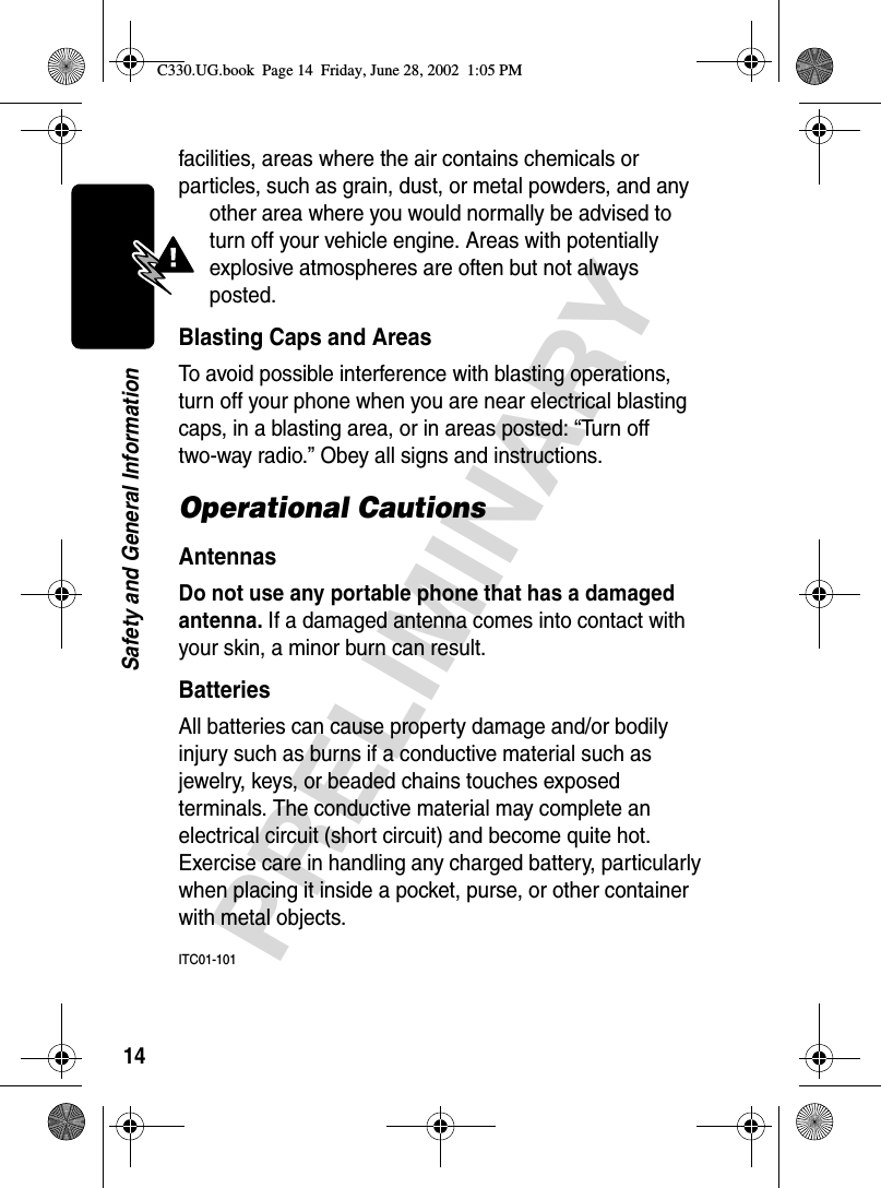 14PRELIMINARYSafety and General Informationfacilities, areas where the air contains chemicals or particles, such as grain, dust, or metal powders, and any other area where you would normally be advised to turn off your vehicle engine. Areas with potentially explosive atmospheres are often but not always posted.Blasting Caps and AreasTo avoid possible interference with blasting operations, turn off your phone when you are near electrical blasting caps, in a blasting area, or in areas posted: “Turn off two-way radio.” Obey all signs and instructions.Operational CautionsAntennasDo not use any portable phone that has a damaged antenna. If a damaged antenna comes into contact with your skin, a minor burn can result.BatteriesAll batteries can cause property damage and/or bodily injury such as burns if a conductive material such as jewelry, keys, or beaded chains touches exposed terminals. The conductive material may complete an electrical circuit (short circuit) and become quite hot. Exercise care in handling any charged battery, particularly when placing it inside a pocket, purse, or other container with metal objects.ITC01-101C330.UG.book  Page 14  Friday, June 28, 2002  1:05 PM