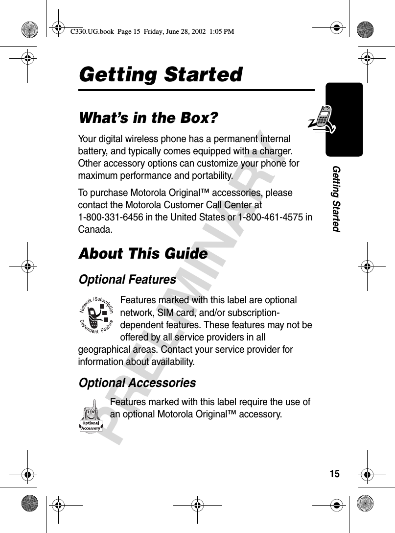 15PRELIMINARYGetting StartedGetting StartedWhat’s in the Box?Your digital wireless phone has a permanent internal battery, and typically comes equipped with a charger. Other accessory options can customize your phone for maximum performance and portability.To purchase Motorola Original™ accessories, please contact the Motorola Customer Call Center at 1-800-331-6456 in the United States or 1-800-461-4575 in Canada.About This GuideOptional FeaturesFeatures marked with this label are optional network, SIM card, and/or subscription-dependent features. These features may not be offered by all service providers in all geographical areas. Contact your service provider for information about availability.Optional AccessoriesFeatures marked with this label require the use of an optional Motorola Original™ accessory.C330.UG.book  Page 15  Friday, June 28, 2002  1:05 PM