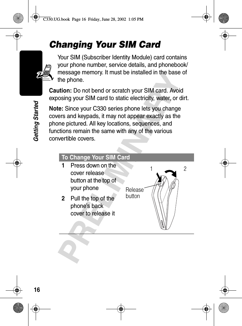 16PRELIMINARYGetting StartedChanging Your SIM CardYour SIM (Subscriber Identity Module) card contains your phone number, service details, and phonebook/message memory. It must be installed in the base of the phone.Caution: Do not bend or scratch your SIM card. Avoid exposing your SIM card to static electricity, water, or dirt.Note: Since your C330 series phone lets you change covers and keypads, it may not appear exactly as the phone pictured. All key locations, sequences, and functions remain the same with any of the various convertible covers.To Change Your SIM Card1Press down on the cover release button at the top of your phone2Pull the top of the phone’s back cover to release it Release button12C330.UG.book  Page 16  Friday, June 28, 2002  1:05 PM