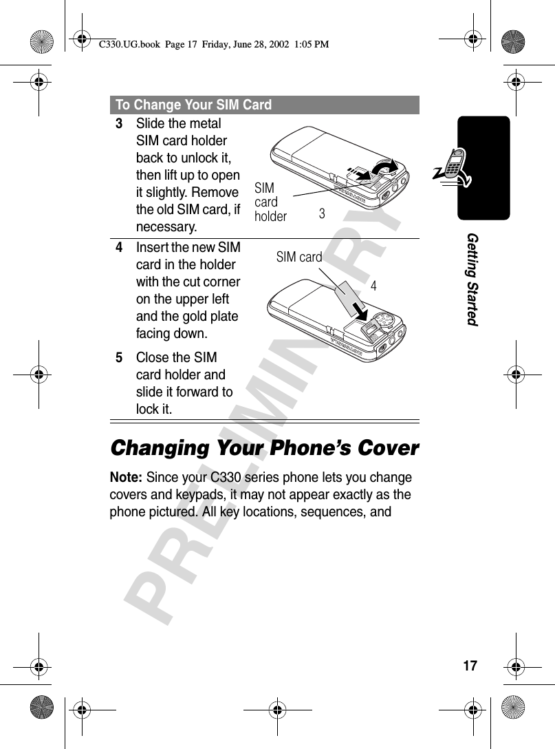 17PRELIMINARYGetting StartedChanging Your Phone’s CoverNote: Since your C330 series phone lets you change covers and keypads, it may not appear exactly as the phone pictured. All key locations, sequences, and 3Slide the metal SIM card holder back to unlock it, then lift up to open it slightly. Remove the old SIM card, if necessary. 4Insert the new SIM card in the holder with the cut corner on the upper left and the gold plate facing down.5Close the SIM card holder and slide it forward to lock it. To Change Your SIM CardSIM card holder3SIM card 4C330.UG.book  Page 17  Friday, June 28, 2002  1:05 PM