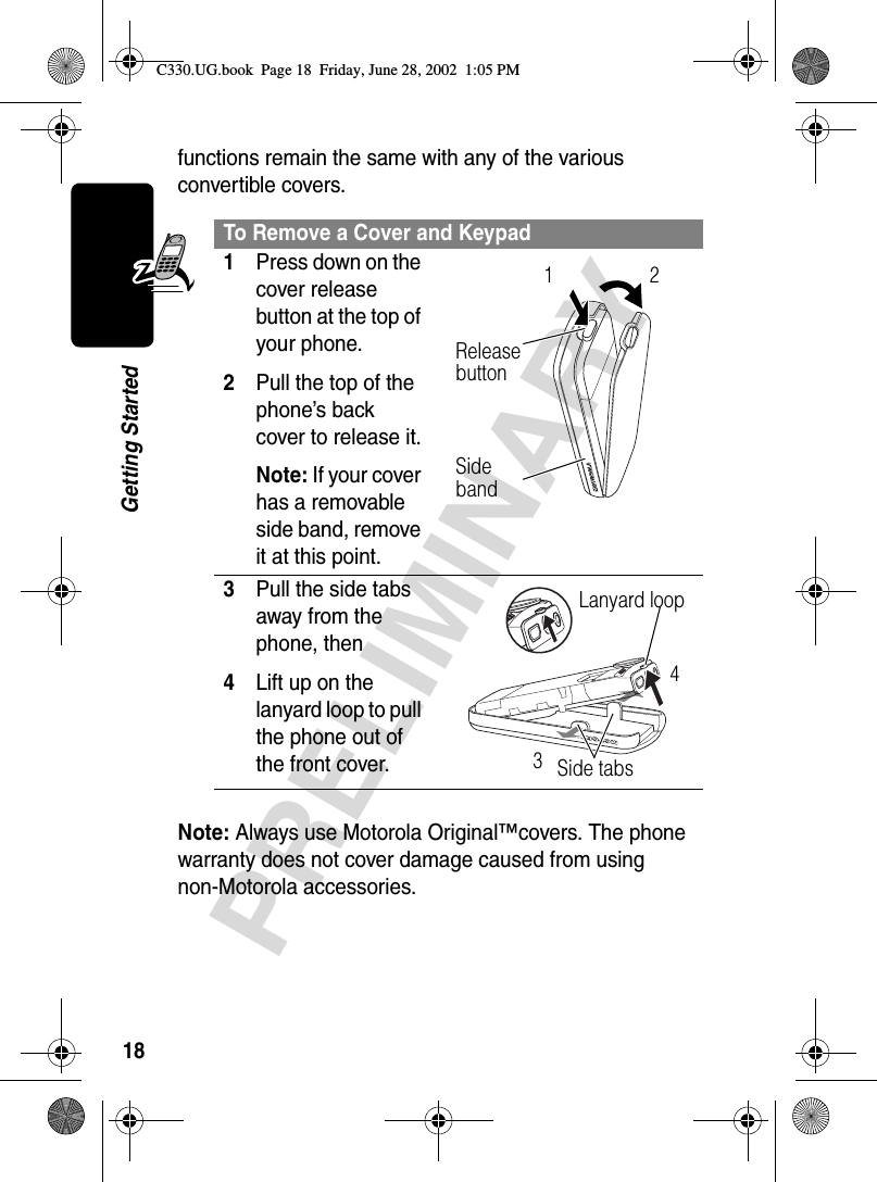 18PRELIMINARYGetting Startedfunctions remain the same with any of the various convertible covers.Note: Always use Motorola Original™covers. The phone warranty does not cover damage caused from using non-Motorola accessories.To Remove a Cover and Keypad1Press down on the cover release button at the top of your phone.2Pull the top of the phone’s back cover to release it.Note: If your cover has a removable side band, remove it at this point. 3Pull the side tabs away from the phone, then4Lift up on the lanyard loop to pull the phone out of the front cover. Release button12Side bandLanyard loopSide tabs34C330.UG.book  Page 18  Friday, June 28, 2002  1:05 PM