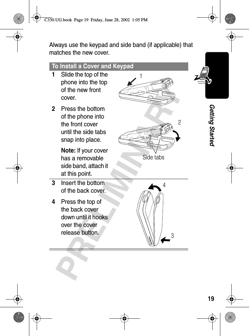 19PRELIMINARYGetting StartedAlways use the keypad and side band (if applicable) that matches the new cover.To Install a Cover and Keypad1Slide the top of the phone into the top of the new front cover.2Press the bottom of the phone into the front cover until the side tabs snap into place.Note: If your cover has a removable side band, attach it at this point. 3Insert the bottom of the back cover.4Press the top of the back cover down until it hooks over the cover release button. Side tabs1234C330.UG.book  Page 19  Friday, June 28, 2002  1:05 PM