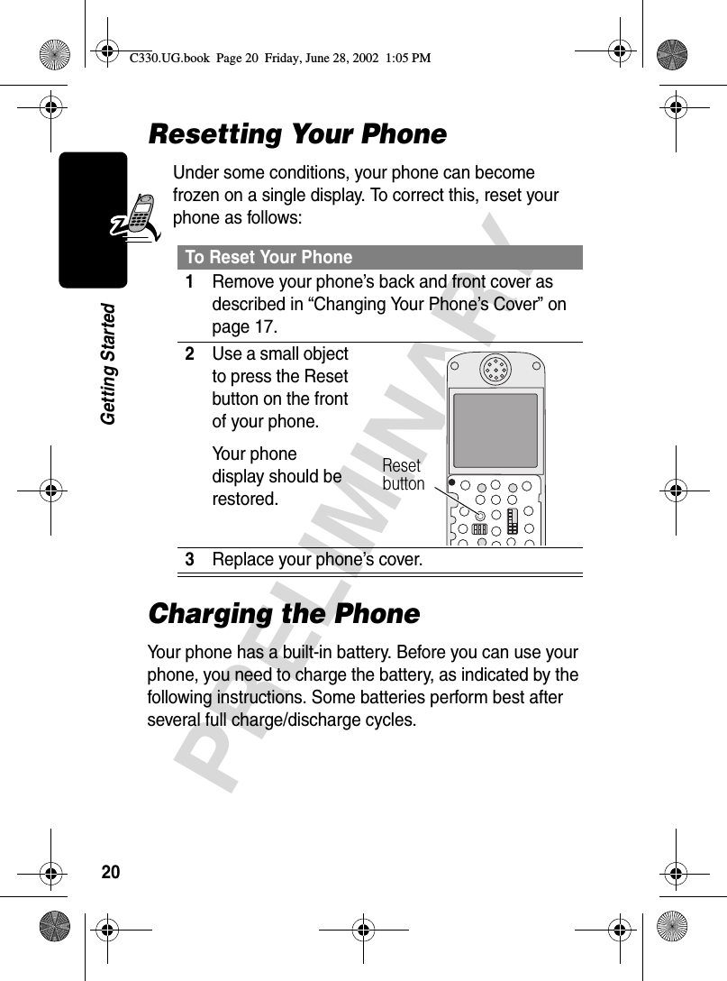 20PRELIMINARYGetting StartedResetting Your PhoneUnder some conditions, your phone can become frozen on a single display. To correct this, reset your phone as follows:Charging the PhoneYour phone has a built-in battery. Before you can use your phone, you need to charge the battery, as indicated by the following instructions. Some batteries perform best after several full charge/discharge cycles.To Reset Your Phone1Remove your phone’s back and front cover as described in “Changing Your Phone’s Cover” on page 17.2Use a small object to press the Reset button on the front of your phone.Your phone display should be restored.3Replace your phone’s cover. Reset buttonC330.UG.book  Page 20  Friday, June 28, 2002  1:05 PM