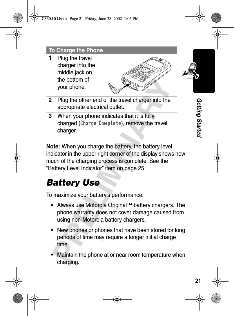 21PRELIMINARYGetting StartedNote: When you charge the battery, the battery level indicator in the upper right corner of the display shows how much of the charging process is complete. See the “Battery Level Indicator” item on page 25.Battery UseTo maximize your battery’s performance:•Always use Motorola Original™ battery chargers. The phone warranty does not cover damage caused from using non-Motorola battery chargers.•New phones or phones that have been stored for long periods of time may require a longer initial charge time.•Maintain the phone at or near room temperature when charging.To Charge the Phone1Plug the travel charger into the middle jack on the bottom of your phone. 2Plug the other end of the travel charger into the appropriate electrical outlet.3When your phone indicates that it is fully charged (Charge Complete), remove the travel charger.C330.UG.book  Page 21  Friday, June 28, 2002  1:05 PM