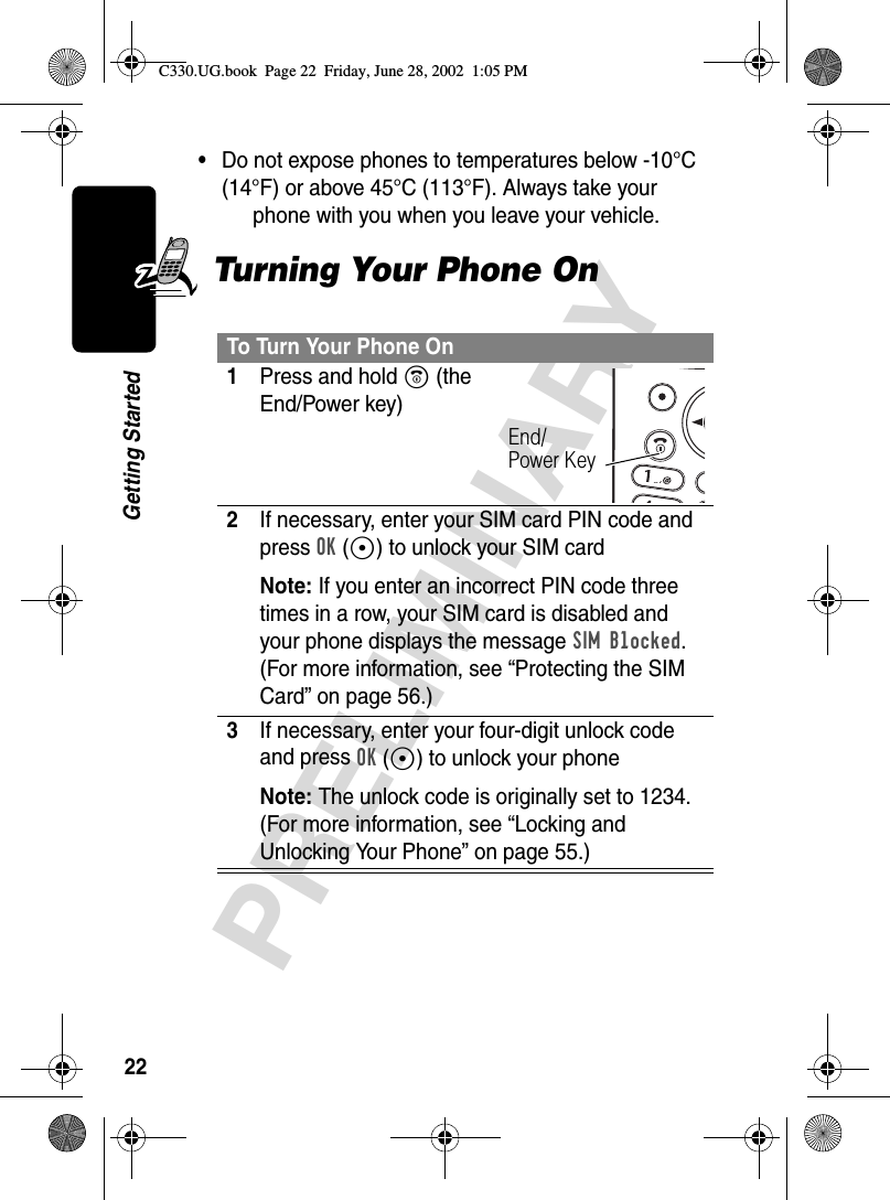 22PRELIMINARYGetting Started•Do not expose phones to temperatures below -10°C (14°F) or above 45°C (113°F). Always take your phone with you when you leave your vehicle.Turning Your Phone OnTo Turn Your Phone On1Press and hold O (the End/Power key)2If necessary, enter your SIM card PIN code and press OK(+) to unlock your SIM cardNote: If you enter an incorrect PIN code three times in a row, your SIM card is disabled and your phone displays the message SIM Blocked. (For more information, see “Protecting the SIM Card” on page 56.)3If necessary, enter your four-digit unlock code and press OK(+) to unlock your phoneNote: The unlock code is originally set to 1234. (For more information, see “Locking and Unlocking Your Phone” on page 55.)End/Power KeyC330.UG.book  Page 22  Friday, June 28, 2002  1:05 PM