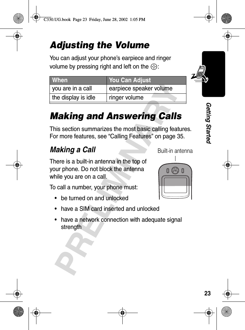 23PRELIMINARYGetting StartedAdjusting the VolumeYou can adjust your phone’s earpiece and ringer volume by pressing right and left on the S:Making and Answering CallsThis section summarizes the most basic calling features. For more features, see “Calling Features” on page 35.Making a CallThere is a built-in antenna in the top of your phone. Do not block the antenna while you are on a call.To call a number, your phone must:•be turned on and unlocked•have a SIM card inserted and unlocked•have a network connection with adequate signal strengthWhen  You Can Adjustyou are in a call earpiece speaker volumethe display is idle ringer volumeBuilt-in antennaC330.UG.book  Page 23  Friday, June 28, 2002  1:05 PM