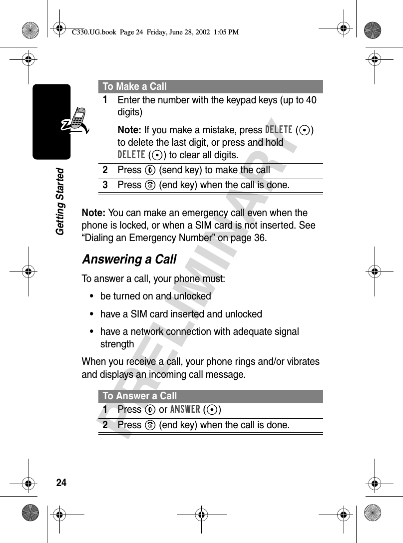 24PRELIMINARYGetting StartedNote: You can make an emergency call even when the phone is locked, or when a SIM card is not inserted. See “Dialing an Emergency Number” on page 36.Answering a CallTo answer a call, your phone must:•be turned on and unlocked•have a SIM card inserted and unlocked•have a network connection with adequate signal strengthWhen you receive a call, your phone rings and/or vibrates and displays an incoming call message.To Make a Call1Enter the number with the keypad keys (up to 40 digits)Note: If you make a mistake, press DELETE(-) to delete the last digit, or press and hold DELETE(-) to clear all digits.2Press N(send key) to make the call3Press O(end key) when the call is done.To Answer a Call1Press N or ANSWER(+)2Press O (end key) when the call is done.C330.UG.book  Page 24  Friday, June 28, 2002  1:05 PM