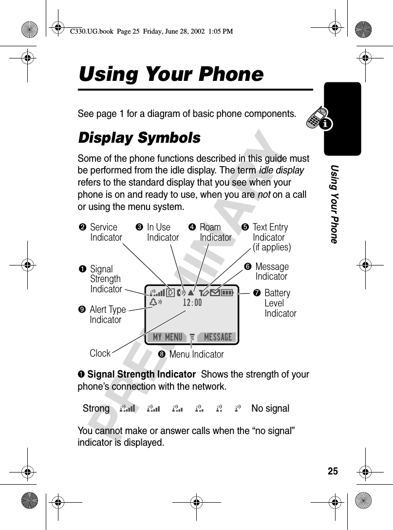 25PRELIMINARYUsing Your PhoneUsing Your PhoneSee page 1 for a diagram of basic phone components.Display SymbolsSome of the phone functions described in this guide must be performed from the idle display. The term idle display refers to the standard display that you see when your phone is on and ready to use, when you are not on a call or using the menu system.➊ Signal Strength Indicator  Shows the strength of your phone’s connection with the network.You cannot make or answer calls when the “no signal” indicator is displayed.Strong5 4 3 2 1 j No signal M 12:00MY MENU MESSAGE5FO, õ=Ex➊SignalStrengthIndicatorClock➐BatteryLevelIndicator➋Service Indicator➌In UseIndicator➎Text Entry Indicator (if applies)➏MessageIndicator➑Menu Indicator➍RoamIndicator➒Alert Type IndicatorC330.UG.book  Page 25  Friday, June 28, 2002  1:05 PM