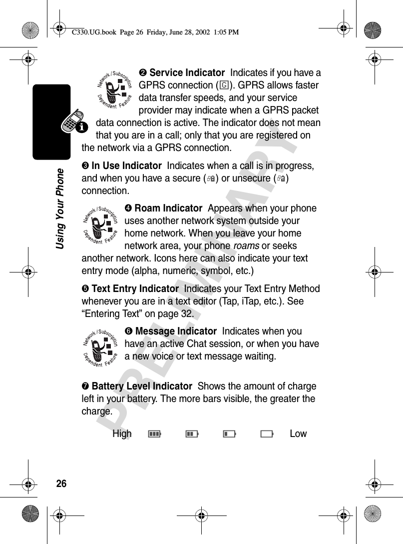 26PRELIMINARYUsing Your Phone➋ Service Indicator  Indicates if you have a GPRS connection (é). GPRS allows faster data transfer speeds, and your service provider may indicate when a GPRS packet data connection is active. The indicator does not mean that you are in a call; only that you are registered on the network via a GPRS connection.➌ In Use Indicator  Indicates when a call is in progress, and when you have a secure (G) or unsecure (F) connection.➍ Roam Indicator  Appears when your phone uses another network system outside your home network. When you leave your home network area, your phone roams or seeks another network. Icons here can also indicate your text entry mode (alpha, numeric, symbol, etc.)➎ Text Entry Indicator  Indicates your Text Entry Method whenever you are in a text editor (Tap, iTap, etc.). See “Entering Text” on page 32.➏ Message Indicator  Indicates when you have an active Chat session, or when you have a new voice or text message waiting.➐ Battery Level Indicator  Shows the amount of charge left in your battery. The more bars visible, the greater the charge.HighE D C B Low C330.UG.book  Page 26  Friday, June 28, 2002  1:05 PM