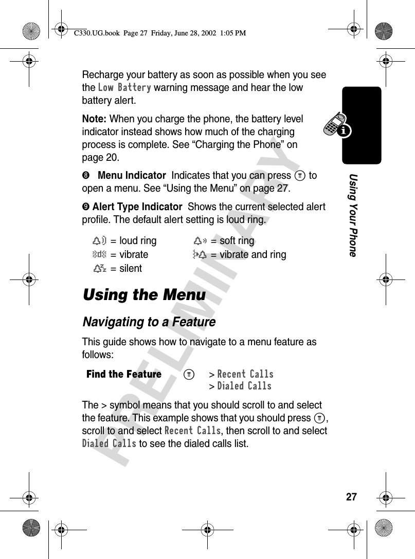 27PRELIMINARYUsing Your PhoneRecharge your battery as soon as possible when you see the Low Battery warning message and hear the low battery alert.Note: When you charge the phone, the battery level indicator instead shows how much of the charging process is complete. See “Charging the Phone” on page 20.➑   Menu Indicator  Indicates that you can press M to open a menu. See “Using the Menu” on page 27.➒ Alert Type Indicator  Shows the current selected alert profile. The default alert setting is loud ring.Using the MenuNavigating to a FeatureThis guide shows how to navigate to a menu feature as follows:The &gt; symbol means that you should scroll to and select the feature. This example shows that you should press M, scroll to and select Recent Calls, then scroll to and select Dialed Calls to see the dialed calls list.w= loud ringx=soft ringy=vibrateu= vibrate and ringt= silentFind the FeatureM &gt; Recent Calls&gt; Dialed CallsC330.UG.book  Page 27  Friday, June 28, 2002  1:05 PM