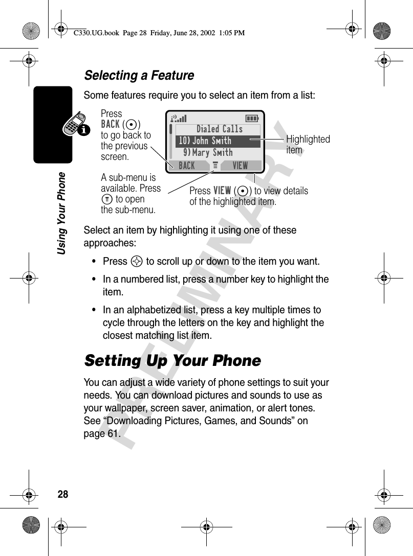 28PRELIMINARYUsing Your PhoneSelecting a FeatureSome features require you to select an item from a list:Select an item by highlighting it using one of these approaches:•Press S to scroll up or down to the item you want.•In a numbered list, press a number key to highlight the item.•In an alphabetized list, press a key multiple times to cycle through the letters on the key and highlight the closest matching list item.Setting Up Your PhoneYou can adjust a wide variety of phone settings to suit your needs. You can download pictures and sounds to use as your wallpaper, screen saver, animation, or alert tones. See “Downloading Pictures, Games, and Sounds” on page 61.M 5EPressBACK(-)to go back tothe previousscreen.A sub-menu isavailable. PressM to openthe sub-menu.HighlighteditemPress VIEW(+) to view detailsof the highlighted item.Dialed Calls10) John Smith9)Mary SmithBACK VIEWC330.UG.book  Page 28  Friday, June 28, 2002  1:05 PM