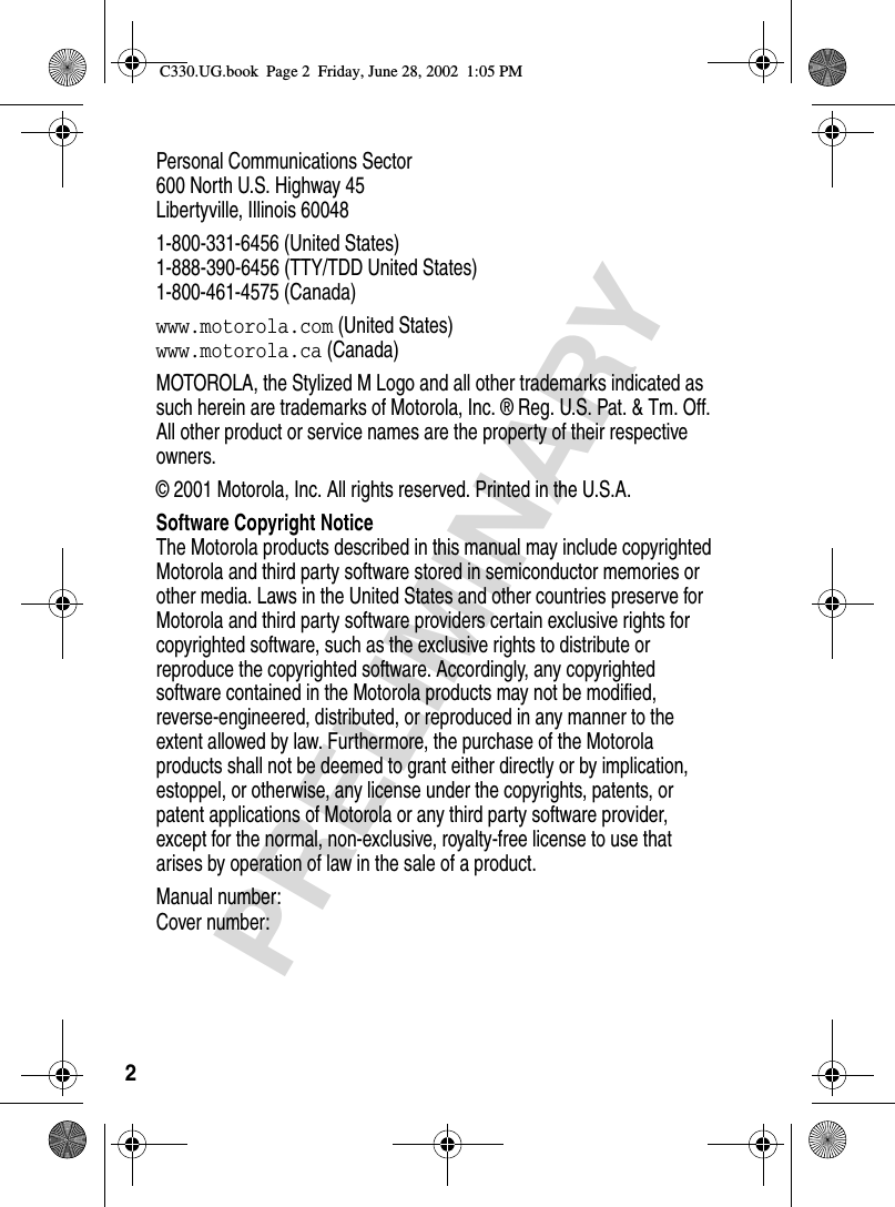 2PRELIMINARYPersonal Communications Sector600 North U.S. Highway 45Libertyville, Illinois 600481-800-331-6456 (United States)1-888-390-6456 (TTY/TDD United States)1-800-461-4575 (Canada)www.motorola.com (United States)www.motorola.ca (Canada)MOTOROLA, the Stylized M Logo and all other trademarks indicated as such herein are trademarks of Motorola, Inc. ® Reg. U.S. Pat. &amp; Tm. Off. All other product or service names are the property of their respective owners.© 2001 Motorola, Inc. All rights reserved. Printed in the U.S.A.Software Copyright NoticeThe Motorola products described in this manual may include copyrighted Motorola and third party software stored in semiconductor memories or other media. Laws in the United States and other countries preserve for Motorola and third party software providers certain exclusive rights for copyrighted software, such as the exclusive rights to distribute or reproduce the copyrighted software. Accordingly, any copyrighted software contained in the Motorola products may not be modified, reverse-engineered, distributed, or reproduced in any manner to the extent allowed by law. Furthermore, the purchase of the Motorola products shall not be deemed to grant either directly or by implication, estoppel, or otherwise, any license under the copyrights, patents, or patent applications of Motorola or any third party software provider, except for the normal, non-exclusive, royalty-free license to use that arises by operation of law in the sale of a product.Manual number:  Cover number:C330.UG.book  Page 2  Friday, June 28, 2002  1:05 PM