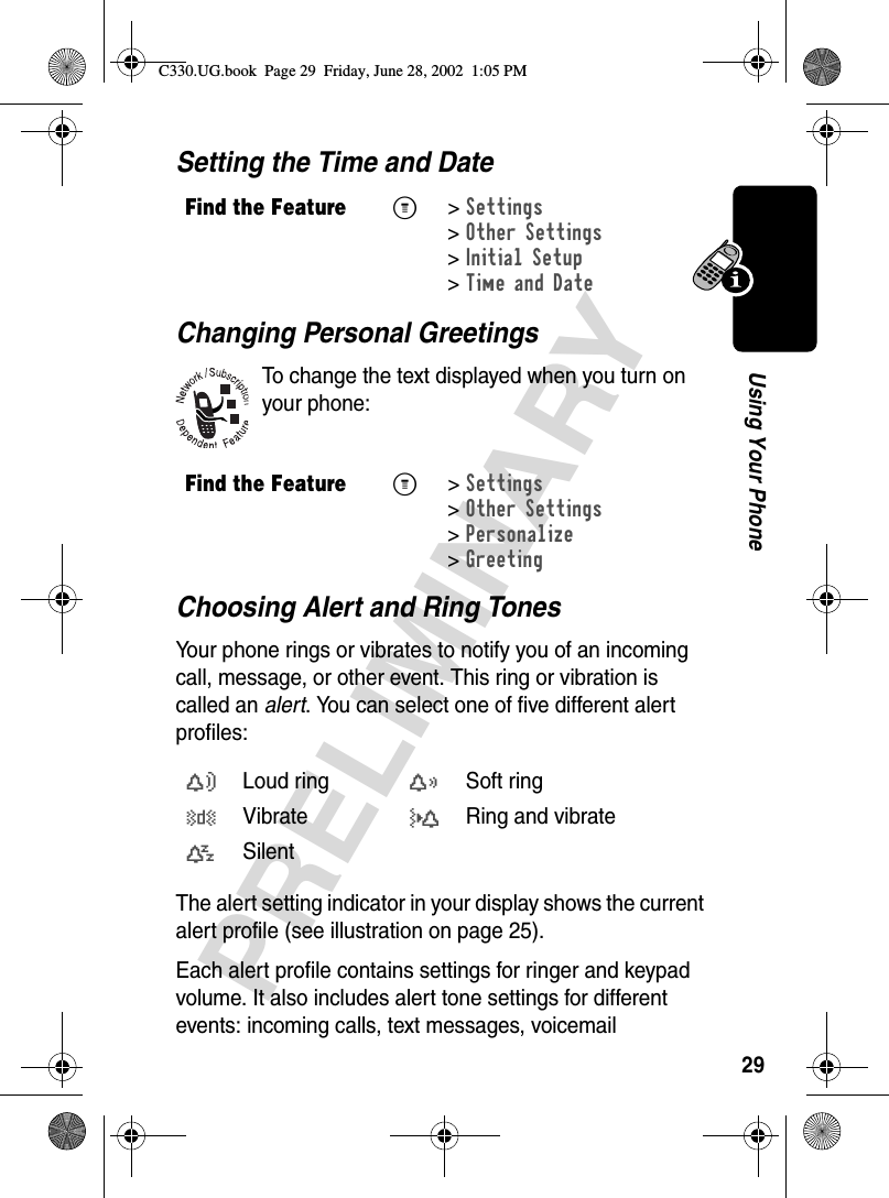 29PRELIMINARYUsing Your PhoneSetting the Time and DateChanging Personal GreetingsTo change the text displayed when you turn on your phone:Choosing Alert and Ring TonesYour phone rings or vibrates to notify you of an incoming call, message, or other event. This ring or vibration is called an alert. You can select one of five different alert profiles:The alert setting indicator in your display shows the current alert profile (see illustration on page 25).Each alert profile contains settings for ringer and keypad volume. It also includes alert tone settings for different events: incoming calls, text messages, voicemail Find the FeatureM&gt;Settings &gt;Other Settings &gt;Initial Setup &gt;Time and DateFind the FeatureM&gt;Settings &gt;Other Settings &gt;Personalize &gt;Greetingw Loud ringx Soft ringy Vibrateu Ring and vibratet SilentC330.UG.book  Page 29  Friday, June 28, 2002  1:05 PM