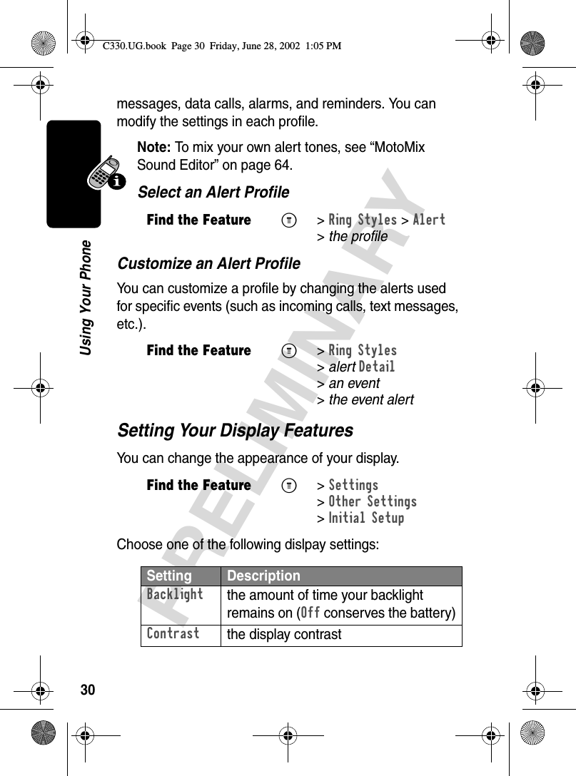 30PRELIMINARYUsing Your Phonemessages, data calls, alarms, and reminders. You can modify the settings in each profile.Note: To mix your own alert tones, see “MotoMix Sound Editor” on page 64.Select an Alert ProfileCustomize an Alert ProfileYou can customize a profile by changing the alerts used for specific events (such as incoming calls, text messages, etc.). Setting Your Display FeaturesYou can change the appearance of your display.Choose one of the following dislpay settings:Find the FeatureM&gt;Ring Styles &gt;Alert &gt;the profileFind the FeatureM&gt;Ring Styles &gt;alertDetail &gt;an event &gt;the event alertFind the FeatureM&gt;Settings &gt;Other Settings &gt;Initial SetupSetting DescriptionBacklightthe amount of time your backlight remains on (Off conserves the battery)Contrastthe display contrastC330.UG.book  Page 30  Friday, June 28, 2002  1:05 PM