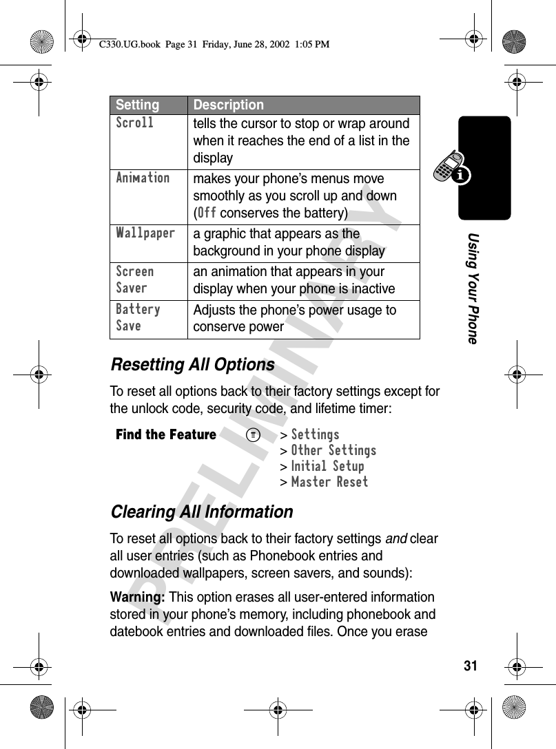 31PRELIMINARYUsing Your PhoneResetting All OptionsTo reset all options back to their factory settings except for the unlock code, security code, and lifetime timer:Clearing All InformationTo reset all options back to their factory settings and clear all user entries (such as Phonebook entries and downloaded wallpapers, screen savers, and sounds):Warning: This option erases all user-entered information stored in your phone’s memory, including phonebook and datebook entries and downloaded files. Once you erase Scrolltells the cursor to stop or wrap around when it reaches the end of a list in the displayAnimationmakes your phone’s menus move smoothly as you scroll up and down (Off conserves the battery)Wallpapera graphic that appears as the background in your phone displayScreen Saveran animation that appears in your display when your phone is inactiveBattery SaveAdjusts the phone’s power usage to conserve powerFind the FeatureM&gt;Settings &gt;Other Settings &gt;Initial Setup &gt;Master ResetSetting DescriptionC330.UG.book  Page 31  Friday, June 28, 2002  1:05 PM