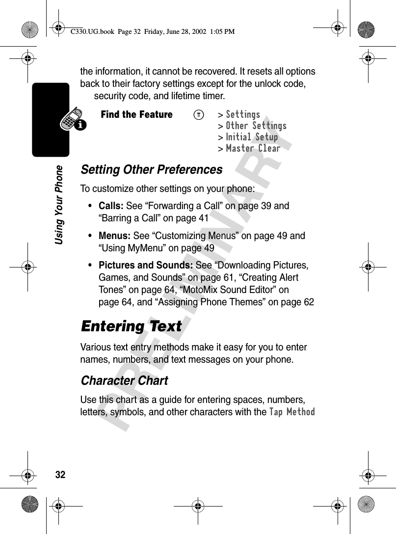 32PRELIMINARYUsing Your Phonethe information, it cannot be recovered. It resets all options back to their factory settings except for the unlock code, security code, and lifetime timer.Setting Other PreferencesTo customize other settings on your phone:• Calls: See “Forwarding a Call” on page 39 and “Barring a Call” on page 41• Menus: See “Customizing Menus” on page 49 and “Using MyMenu” on page 49• Pictures and Sounds: See “Downloading Pictures, Games, and Sounds” on page 61, “Creating Alert Tones” on page 64, “MotoMix Sound Editor” on page 64, and “Assigning Phone Themes” on page 62Entering TextVarious text entry methods make it easy for you to enter names, numbers, and text messages on your phone.Character ChartUse this chart as a guide for entering spaces, numbers, letters, symbols, and other characters with the Tap Method Find the FeatureM&gt;Settings &gt;Other Settings &gt;Initial Setup &gt;Master ClearC330.UG.book  Page 32  Friday, June 28, 2002  1:05 PM