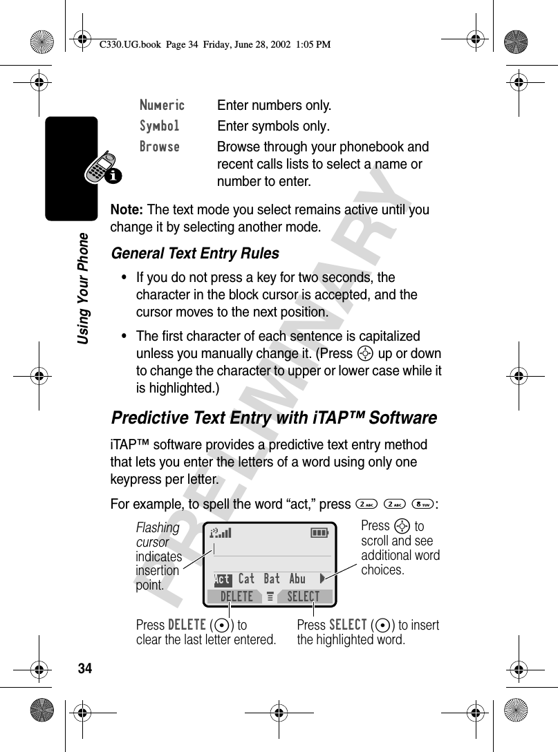 34PRELIMINARYUsing Your PhoneNote: The text mode you select remains active until you change it by selecting another mode.General Text Entry Rules•If you do not press a key for two seconds, the character in the block cursor is accepted, and the cursor moves to the next position.•The first character of each sentence is capitalized unless you manually change it. (Press S up or down to change the character to upper or lower case while it is highlighted.)Predictive Text Entry with iTAP™ SoftwareiTAP™ software provides a predictive text entry method that lets you enter the letters of a word using only one keypress per letter.For example, to spell the word “act,” press 2 2 8:Numeric Enter numbers only.Symbol Enter symbols only.Browse  Browse through your phonebook and recent calls lists to select a name or number to enter.M 5EAct Cat Bat Abu}DELETE SELECTPress SELECT(+) to insert the highlighted word.Press DELETE(-) to clear the last letter entered.Flashing cursorindicatesinsertionpoint.Press S toscroll and seeadditional wordchoices.C330.UG.book  Page 34  Friday, June 28, 2002  1:05 PM