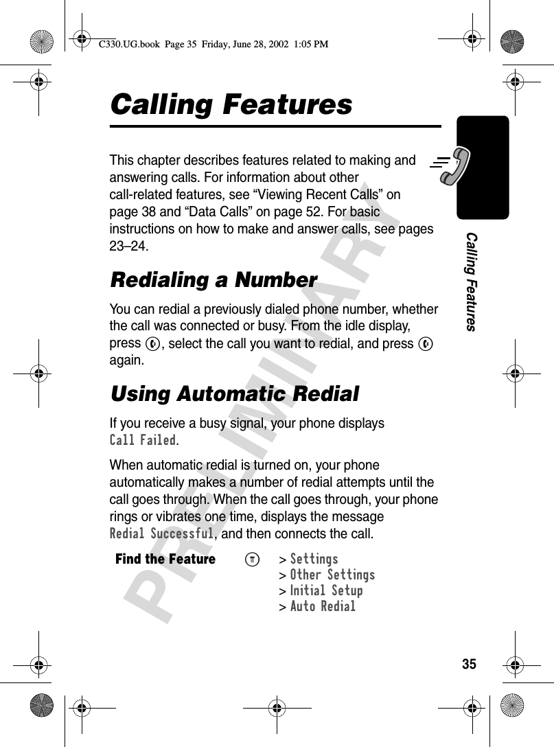 35PRELIMINARYCalling FeaturesCalling FeaturesThis chapter describes features related to making and answering calls. For information about other call-related features, see “Viewing Recent Calls” on page 38 and “Data Calls” on page 52. For basic instructions on how to make and answer calls, see pages 23–24.Redialing a NumberYou can redial a previously dialed phone number, whether the call was connected or busy. From the idle display, press N, select the call you want to redial, and press N again.Using Automatic RedialIf you receive a busy signal, your phone displays Call Failed.When automatic redial is turned on, your phone automatically makes a number of redial attempts until the call goes through. When the call goes through, your phone rings or vibrates one time, displays the message Redial Successful, and then connects the call.Find the FeatureM&gt;Settings &gt;Other Settings &gt;Initial Setup &gt;Auto Redial C330.UG.book  Page 35  Friday, June 28, 2002  1:05 PM