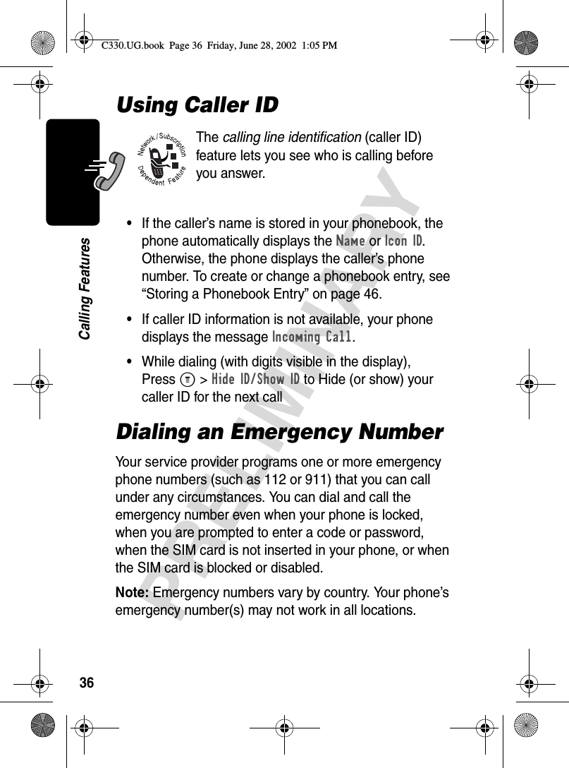 36PRELIMINARYCalling FeaturesUsing Caller IDThe calling line identification (caller ID) feature lets you see who is calling before you answer.•If the caller’s name is stored in your phonebook, the phone automatically displays the Name or Icon ID. Otherwise, the phone displays the caller’s phone number. To create or change a phonebook entry, see “Storing a Phonebook Entry” on page 46.•If caller ID information is not available, your phone displays the message Incoming Call.•While dialing (with digits visible in the display), Press M &gt; Hide ID/Show ID to Hide (or show) your caller ID for the next callDialing an Emergency NumberYour service provider programs one or more emergency phone numbers (such as 112 or 911) that you can call under any circumstances. You can dial and call the emergency number even when your phone is locked, when you are prompted to enter a code or password, when the SIM card is not inserted in your phone, or when the SIM card is blocked or disabled.Note: Emergency numbers vary by country. Your phone’s emergency number(s) may not work in all locations.C330.UG.book  Page 36  Friday, June 28, 2002  1:05 PM