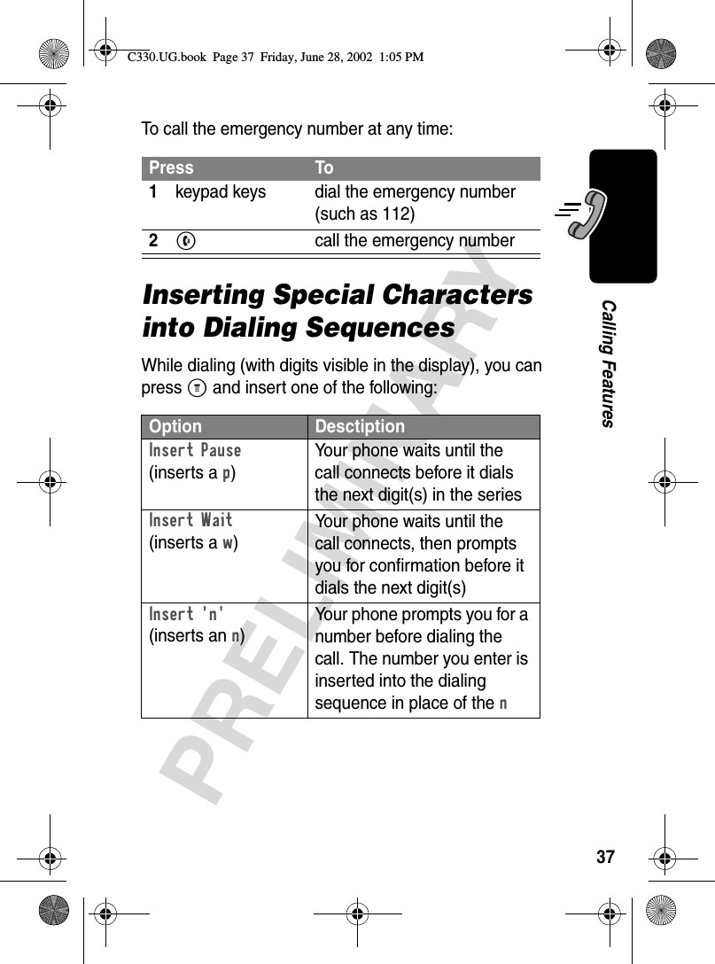 37PRELIMINARYCalling FeaturesTo call the emergency number at any time:Inserting Special Characters into Dialing SequencesWhile dialing (with digits visible in the display), you can press M and insert one of the following:Press To1keypad keys dial the emergency number (such as 112)2N call the emergency numberOption DesctiptionInsert Pause (inserts a p)Your phone waits until the call connects before it dials the next digit(s) in the seriesInsert Wait(inserts a w)Your phone waits until the call connects, then prompts you for confirmation before it dials the next digit(s)Insert &apos;n&apos;(inserts an n)Your phone prompts you for a number before dialing the call. The number you enter is inserted into the dialing sequence in place of the nC330.UG.book  Page 37  Friday, June 28, 2002  1:05 PM