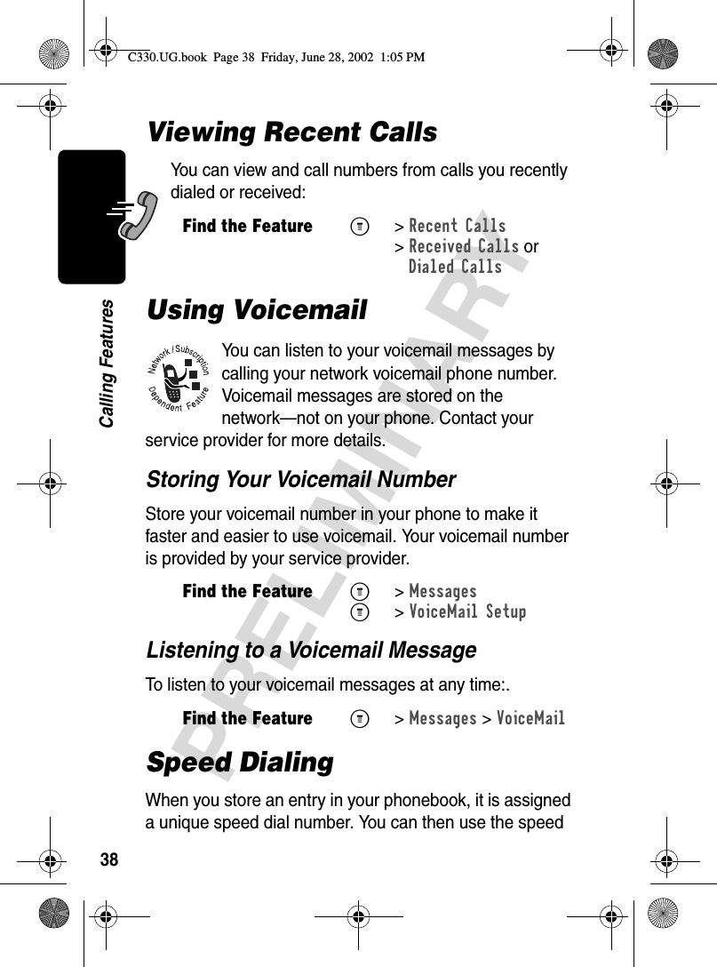 38PRELIMINARYCalling FeaturesViewing Recent CallsYou can view and call numbers from calls you recently dialed or received:Using VoicemailYou can listen to your voicemail messages by calling your network voicemail phone number. Voicemail messages are stored on the network—not on your phone. Contact your service provider for more details.Storing Your Voicemail NumberStore your voicemail number in your phone to make it faster and easier to use voicemail. Your voicemail number is provided by your service provider.Listening to a Voicemail MessageTo listen to your voicemail messages at any time:.Speed DialingWhen you store an entry in your phonebook, it is assigned a unique speed dial number. You can then use the speed Find the FeatureM&gt; Recent Calls &gt;Received Calls orDialed CallsFind the FeatureM&gt; MessagesM&gt; VoiceMail SetupFind the FeatureM&gt;Messages &gt;VoiceMailC330.UG.book  Page 38  Friday, June 28, 2002  1:05 PM