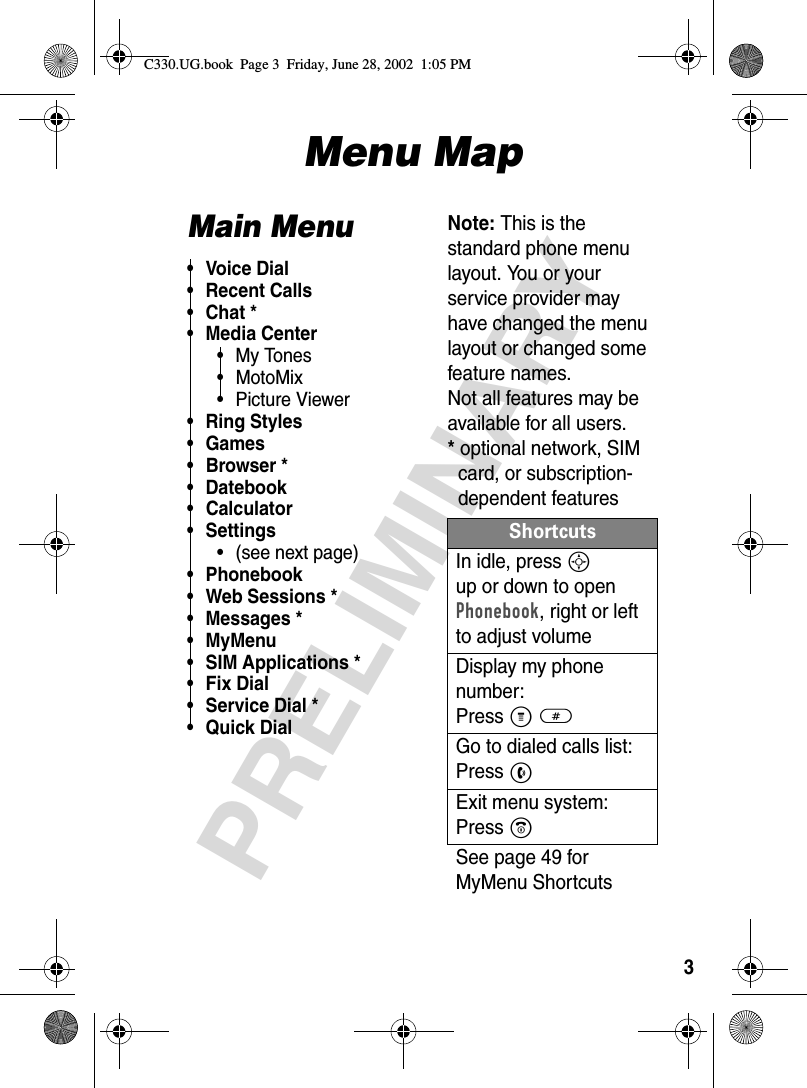 3PRELIMINARYMenu MapMain Menu• Voice Dial• Recent Calls•Chat*• Media Center• My Tones• MotoMix• Picture Viewer• Ring Styles• Games• Browser *• Datebook• Calculator• Settings• (see next page)• Phonebook• Web Sessions *• Messages *• MyMenu• SIM Applications *• Fix Dial• Service Dial *•Quick DialNote: This is the standard phone menu layout. You or your service provider may have changed the menu layout or changed some feature names. Not all features may be available for all users.*optional network, SIMcard, or subscription-dependent featuresShortcutsIn idle, press S up or down to open Phonebook, right or left to adjust volumeDisplay my phone number:Press M#Go to dialed calls list:Press NExit menu system:Press OSee page 49 for MyMenu ShortcutsC330.UG.book  Page 3  Friday, June 28, 2002  1:05 PM