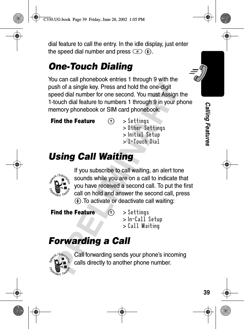 39PRELIMINARYCalling Featuresdial feature to call the entry. In the idle display, just enter the speed dial number and press # N.One-Touch DialingYou can call phonebook entries 1 through 9 with the push of a single key. Press and hold the one-digit speed dial number for one second. You must Assign the 1-touch dial feature to numbers 1 through 9 in your phone memory phonebook or SIM card phonebook:Using Call WaitingIf you subscribe to call waiting, an alert tone sounds while you are on a call to indicate that you have received a second call. To put the first call on hold and answer the second call, press N.To activate or deactivate call waiting:Forwarding a CallCall forwarding sends your phone’s incoming calls directly to another phone number. Find the FeatureM&gt;Settings &gt;Other Settings &gt;Initial Setup &gt;1-Touch DialFind the FeatureM&gt;Settings &gt;In-Call Setup &gt;Call WaitingC330.UG.book  Page 39  Friday, June 28, 2002  1:05 PM