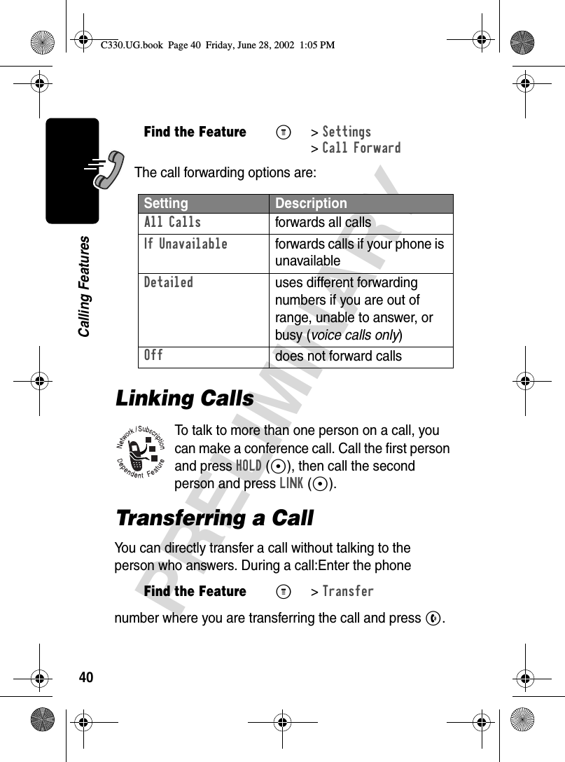 40PRELIMINARYCalling FeaturesThe call forwarding options are:Linking CallsTo talk to more than one person on a call, you can make a conference call. Call the first person and press HOLD (+), then call the second person and press LINK (+).Transferring a CallYou can directly transfer a call without talking to the person who answers. During a call:Enter the phone number where you are transferring the call and press N.Find the FeatureM&gt; Settings &gt;Call ForwardSetting DescriptionAll Calls forwards all callsIf Unavailable  forwards calls if your phone is unavailableDetailed uses different forwarding numbers if you are out of range, unable to answer, or busy (voice calls only)Offdoes not forward callsFind the FeatureM&gt; TransferC330.UG.book  Page 40  Friday, June 28, 2002  1:05 PM