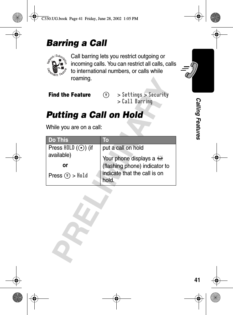 41PRELIMINARYCalling FeaturesBarring a CallCall barring lets you restrict outgoing or incoming calls. You can restrict all calls, calls to international numbers, or calls while roaming.Putting a Call on HoldWhile you are on a call:Find the FeatureM&gt;Settings &gt;Security&gt;Call BarringDo This ToPress HOLD(+) (if available)orPress M &gt; Holdput a call on holdYour phone displays a l (flashing phone) indicator to indicate that the call is on hold.C330.UG.book  Page 41  Friday, June 28, 2002  1:05 PM