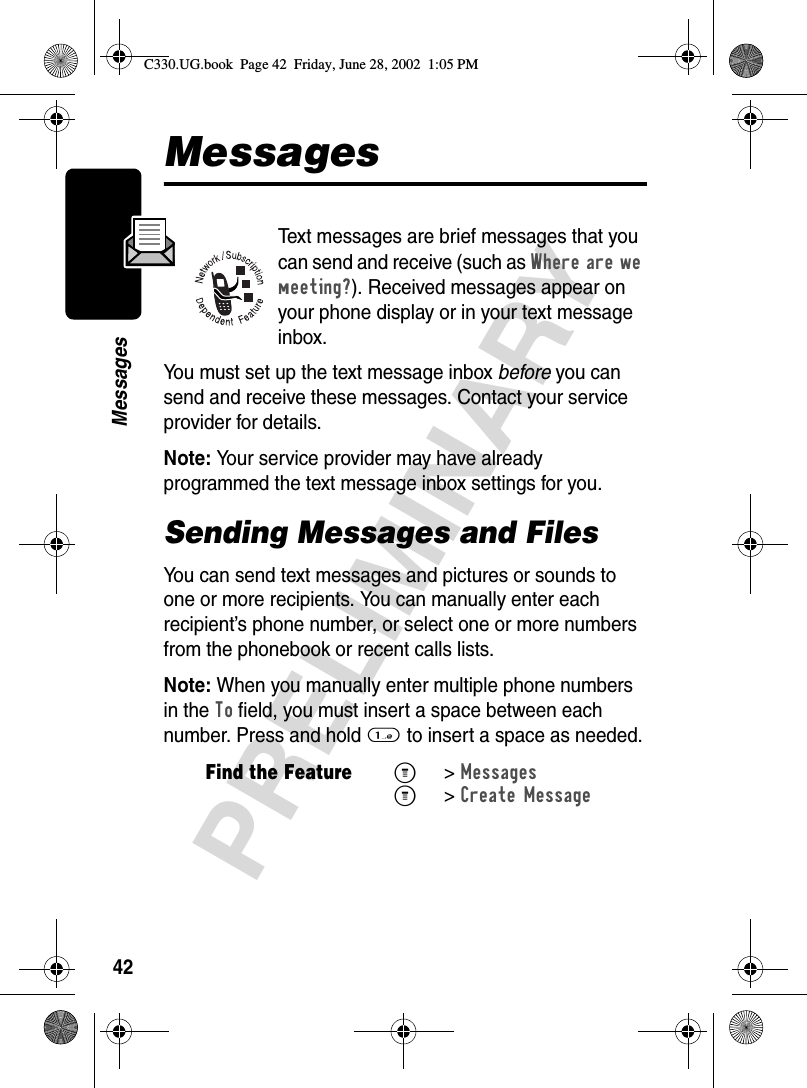 42PRELIMINARYMessagesMessagesText messages are brief messages that you can send and receive (such as Where are we meeting?). Received messages appear on your phone display or in your text message inbox.You must set up the text message inbox before you can send and receive these messages. Contact your service provider for details.Note: Your service provider may have already programmed the text message inbox settings for you.Sending Messages and FilesYou can send text messages and pictures or sounds to one or more recipients. You can manually enter each recipient’s phone number, or select one or more numbers from the phonebook or recent calls lists.Note: When you manually enter multiple phone numbers in the To field, you must insert a space between each number. Press and hold 1 to insert a space as needed.Find the FeatureM&gt;Messages M&gt;Create MessageC330.UG.book  Page 42  Friday, June 28, 2002  1:05 PM