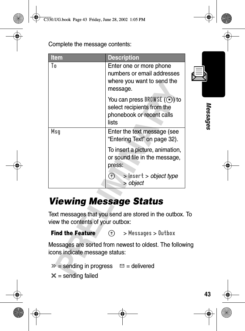 43PRELIMINARYMessagesComplete the message contents:Viewing Message StatusText messages that you send are stored in the outbox. To view the contents of your outbox:Messages are sorted from newest to oldest. The following icons indicate message status:Item DescriptionTo  Enter one or more phone numbers or email addresses where you want to send the message.You can press BROWSE (+) to select recipients from the phonebook or recent calls listsMsg  Enter the text message (see “Entering Text” on page 32).To insert a picture, animation, or sound file in the message, press:M&gt;Insert &gt; object type &gt;object Find the FeatureM&gt;Messages &gt;Outboxá = sending in progressY = deliveredm = sending failedC330.UG.book  Page 43  Friday, June 28, 2002  1:05 PM