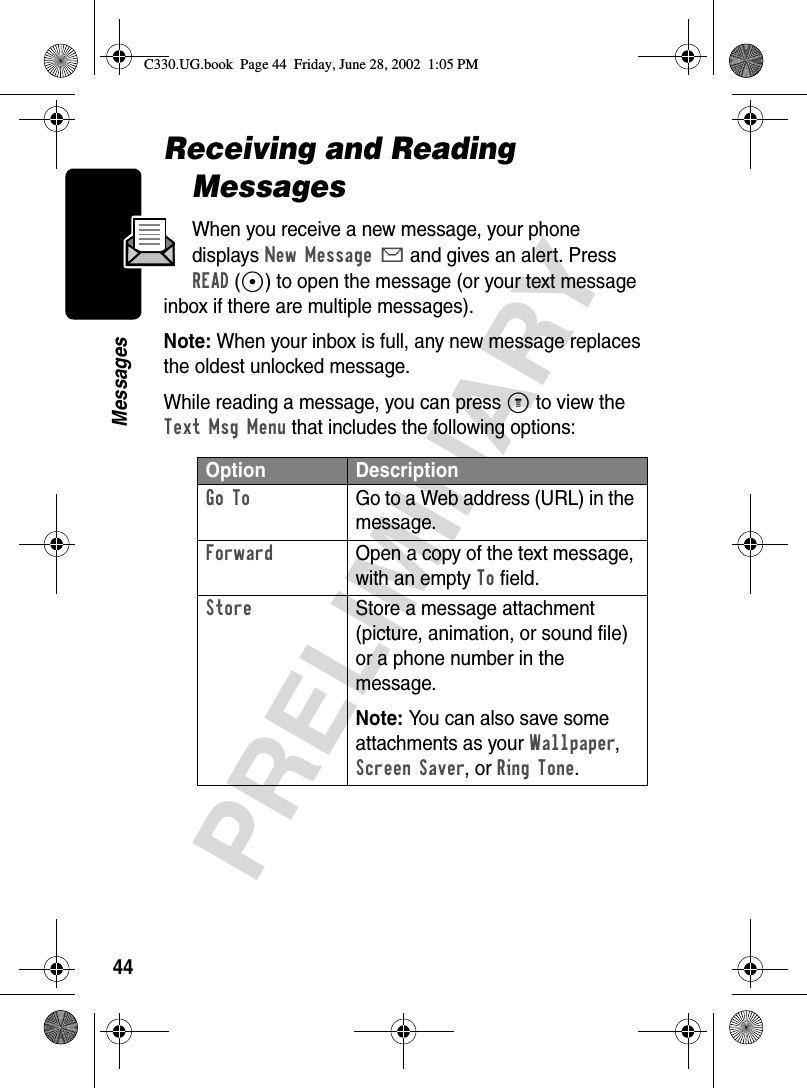 44PRELIMINARYMessagesReceiving and Reading MessagesWhen you receive a new message, your phone displays New Message X and gives an alert. Press READ(+) to open the message (or your text message inbox if there are multiple messages).Note: When your inbox is full, any new message replaces the oldest unlocked message.While reading a message, you can press M to view the Text Msg Menu that includes the following options:Option DescriptionGo To  Go to a Web address (URL) in the message.Forward  Open a copy of the text message, with an empty To field.Store  Store a message attachment (picture, animation, or sound file) or a phone number in the message.Note: You can also save some attachments as your Wallpaper, Screen Saver, or Ring Tone.C330.UG.book  Page 44  Friday, June 28, 2002  1:05 PM