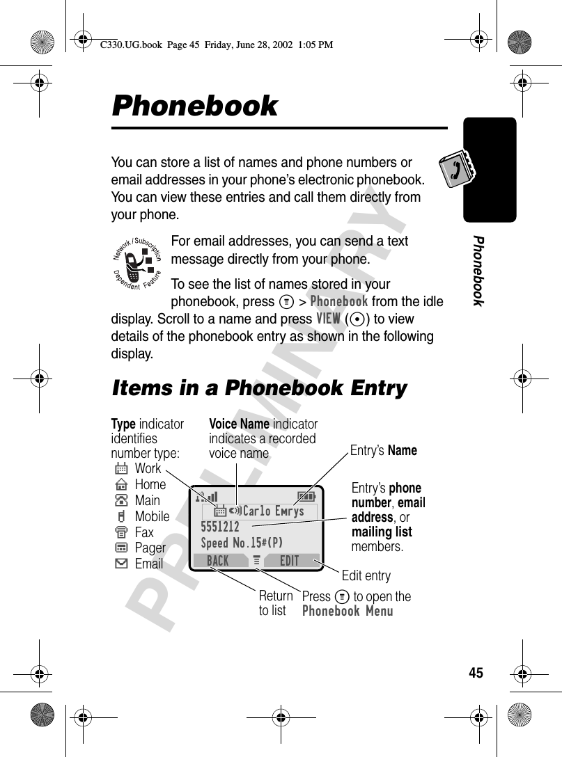 45PRELIMINARYPhonebookPhonebookYou can store a list of names and phone numbers or email addresses in your phone’s electronic phonebook. You can view these entries and call them directly from your phone.For email addresses, you can send a text message directly from your phone.To see the list of names stored in your phonebook, press M&gt;Phonebook from the idle display. Scroll to a name and press VIEW(+) to view details of the phonebook entry as shown in the following display.Items in a Phonebook EntryM 5E$*Carlo Emrys5551212Speed No.15#(P)BACK EDITEntry’s phone number, emailaddress, or mailing list members.Type indicatoridentifiesnumber type:$WorkUHomeSMainhMobileZFaxpPager[EmailVoice Name indicatorindicates a recordedvoice name Entry’s NameEdit entryPress M to open the Phonebook MenuReturn to listC330.UG.book  Page 45  Friday, June 28, 2002  1:05 PM