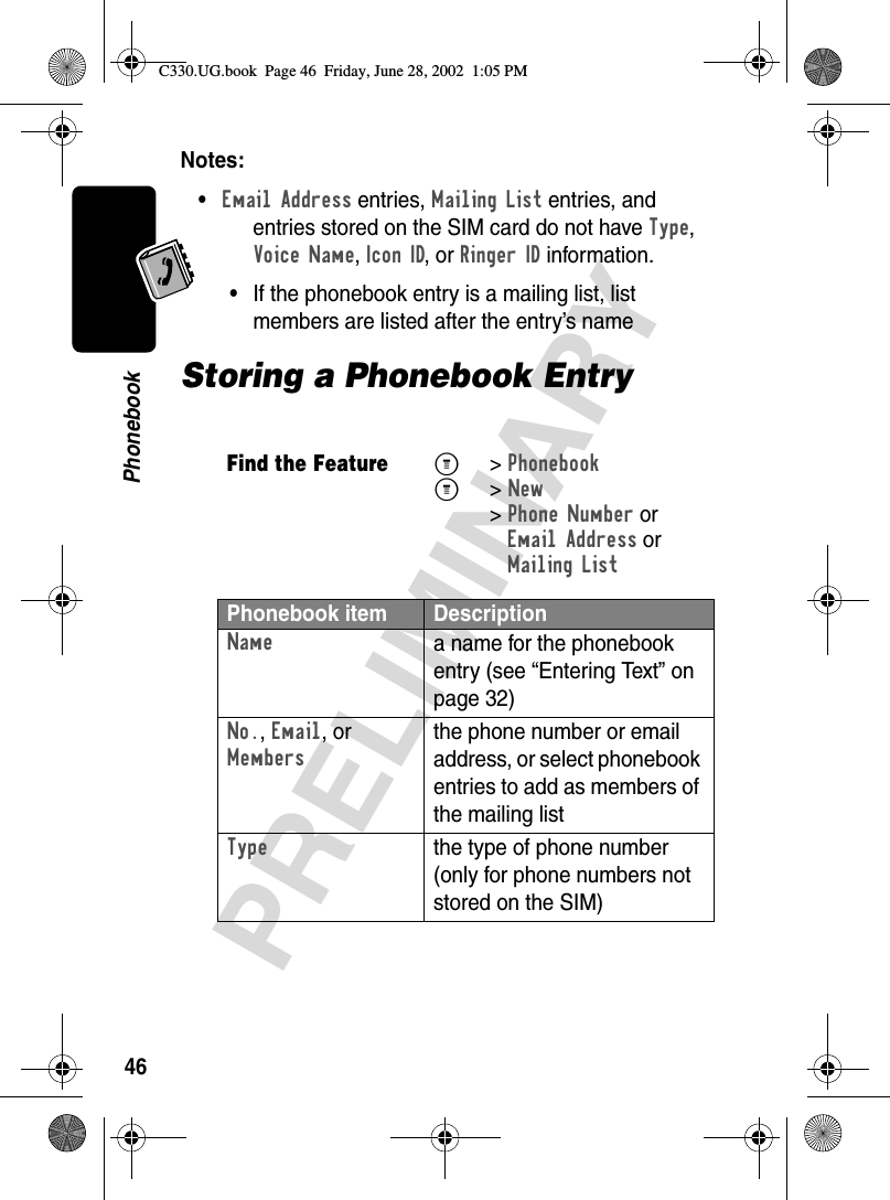 46PRELIMINARYPhonebookNotes: •Email Address entries, Mailing List entries, and entries stored on the SIM card do not have Type, Voice Name, Icon ID, or Ringer ID information.•If the phonebook entry is a mailing list, list members are listed after the entry’s nameStoring a Phonebook EntryFind the FeatureM&gt;PhonebookM&gt;New &gt;Phone Number orEmail Address orMailing ListPhonebook item DescriptionNamea name for the phonebook entry (see “Entering Text” on page 32)No., Email, or Membersthe phone number or email address, or select phonebook entries to add as members of the mailing listTypethe type of phone number (only for phone numbers not stored on the SIM)C330.UG.book  Page 46  Friday, June 28, 2002  1:05 PM