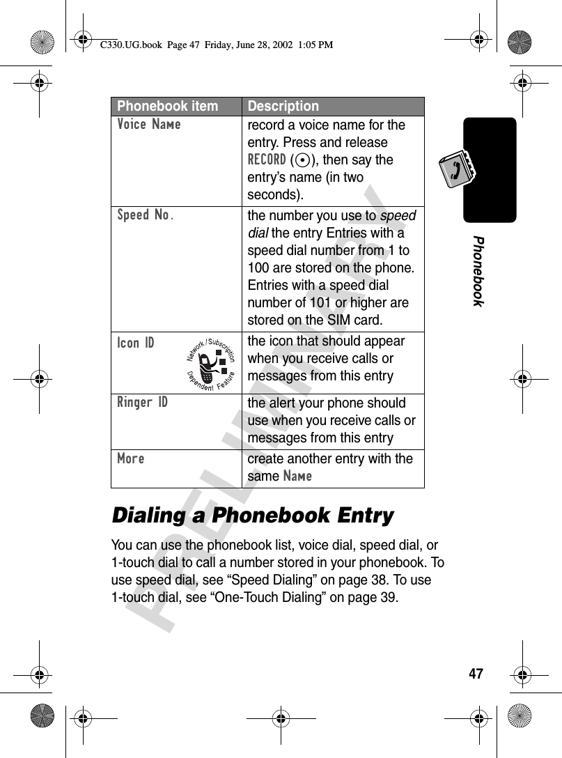 47PRELIMINARYPhonebookDialing a Phonebook EntryYou can use the phonebook list, voice dial, speed dial, or 1-touch dial to call a number stored in your phonebook. To use speed dial, see “Speed Dialing” on page 38. To use 1-touch dial, see “One-Touch Dialing” on page 39.Voice Namerecord a voice name for the entry. Press and release RECORD (+), then say the entry’s name (in two seconds).Speed No.the number you use to speed dial the entry Entries with a speed dial number from 1 to 100 are stored on the phone. Entries with a speed dial number of 101 or higher are stored on the SIM card.Icon IDthe icon that should appear when you receive calls or messages from this entryRinger IDthe alert your phone should use when you receive calls or messages from this entryMorecreate another entry with the same NamePhonebook item DescriptionC330.UG.book  Page 47  Friday, June 28, 2002  1:05 PM