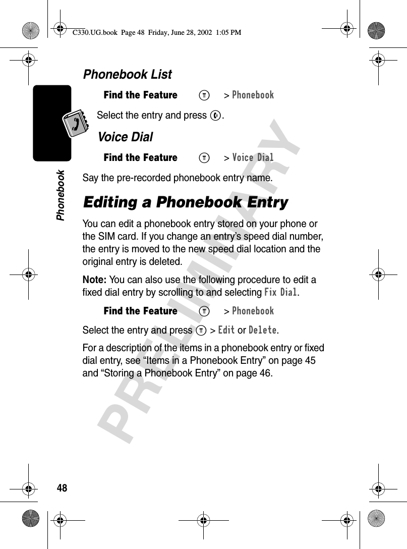 48PRELIMINARYPhonebookPhonebook ListSelect the entry and press N.Voice DialSay the pre-recorded phonebook entry name.Editing a Phonebook EntryYou can edit a phonebook entry stored on your phone or the SIM card. If you change an entry’s speed dial number, the entry is moved to the new speed dial location and the original entry is deleted.Note: You can also use the following procedure to edit a fixed dial entry by scrolling to and selecting Fix Dial.Select the entry and press M &gt;Edit or Delete.For a description of the items in a phonebook entry or fixed dial entry, see “Items in a Phonebook Entry” on page 45 and “Storing a Phonebook Entry” on page 46.Find the FeatureM&gt;PhonebookFind the FeatureM&gt;Voice DialFind the FeatureM&gt;PhonebookC330.UG.book  Page 48  Friday, June 28, 2002  1:05 PM