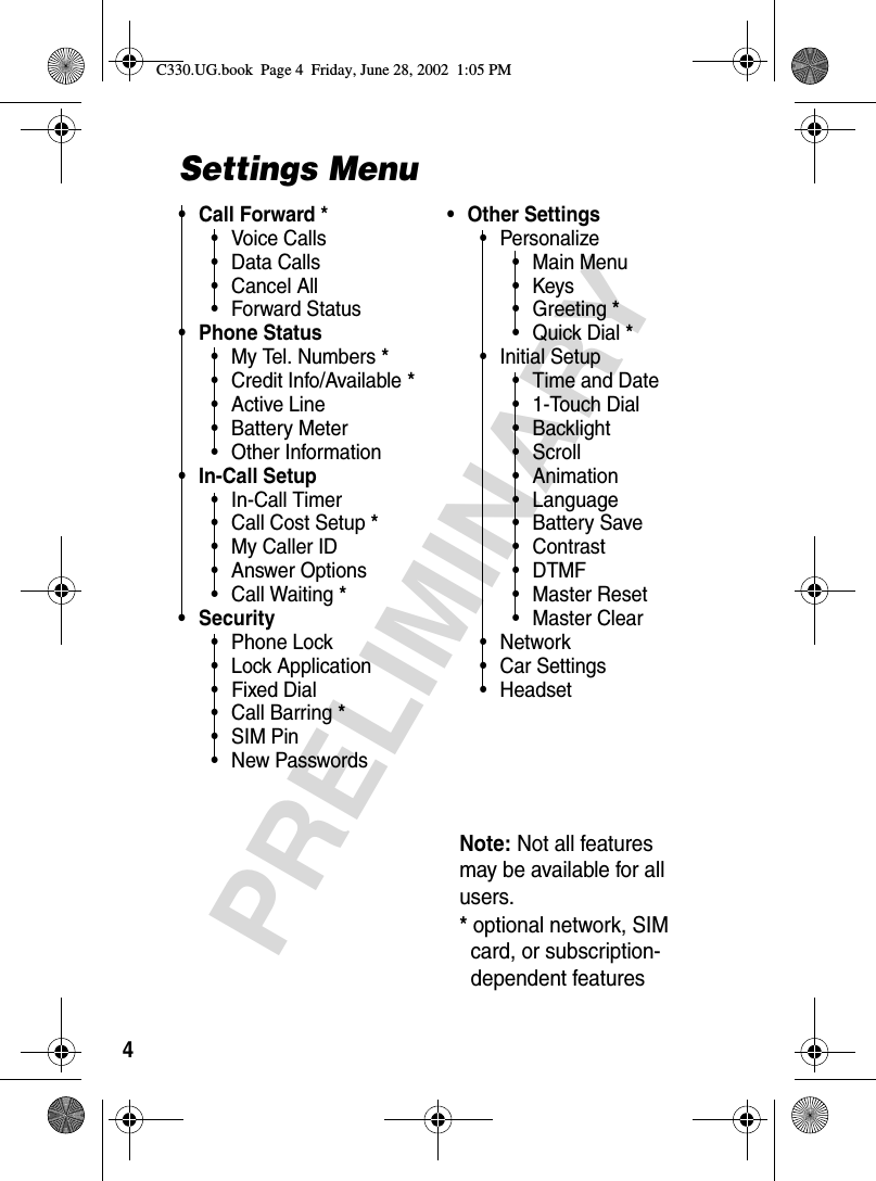 4PRELIMINARYSettings Menu• Call Forward *•Voice Calls• Data Calls• Cancel All• Forward Status• Phone Status• My Tel. Numbers*• Credit Info/Available*• Active Line• Battery Meter• Other Information• In-Call Setup•In-Call Timer• Call Cost Setup*• My Caller ID• Answer Options• Call Waiting*• Security• Phone Lock• Lock Application• Fixed Dial• Call Barring*• SIM Pin•New Passwords• Other Settings• Personalize• Main Menu•Keys• Greeting*•Quick Dial*• Initial Setup• Time and Date• 1-Touch Dial• Backlight•Scroll• Animation• Language•Battery Save• Contrast•DTMF•Master Reset• Master Clear•Network• Car Settings• HeadsetNote: Not all features may be available for all users.*optional network, SIMcard, or subscription-dependent featuresC330.UG.book  Page 4  Friday, June 28, 2002  1:05 PM