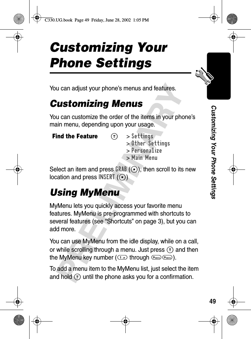 49PRELIMINARYCustomizing Your Phone SettingsCustomizing Your Phone SettingsYou can adjust your phone’s menus and features.Customizing MenusYou can customize the order of the items in your phone’s main menu, depending upon your usage.Select an item and press GRAB(+), then scroll to its new location and press INSERT(+)Using MyMenuMyMenu lets you quickly access your favorite menu features. MyMenu is pre-programmed with shortcuts to several features (see “Shortcuts” on page 3), but you can add more. You can use MyMenu from the idle display, while on a call, or while scrolling through a menu. Just press M and then the MyMenu key number (1 through 99).To add a menu item to the MyMenu list, just select the item and hold M until the phone asks you for a confirmation.Find the FeatureM&gt;Settings &gt;Other Settings &gt;Personalize &gt;Main MenuC330.UG.book  Page 49  Friday, June 28, 2002  1:05 PM