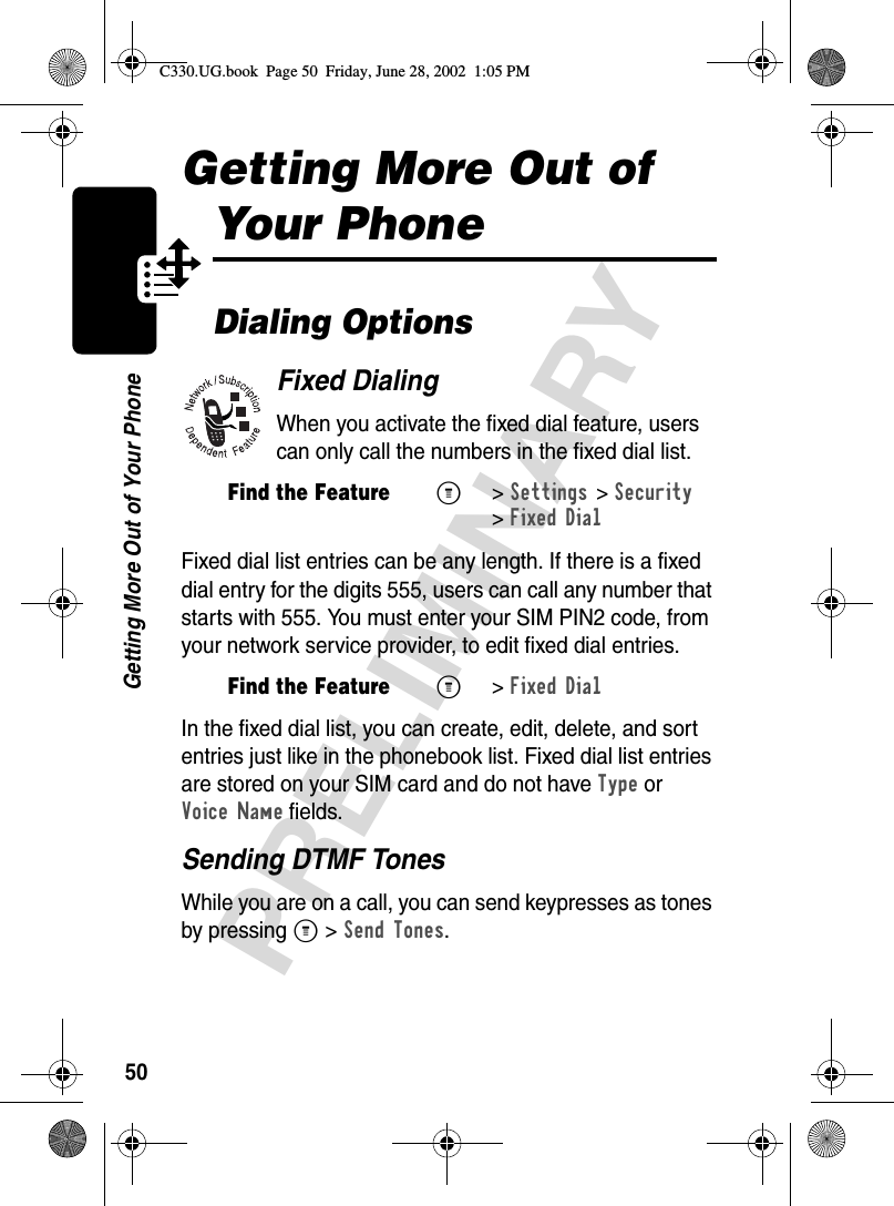 50PRELIMINARYGetting More Out of Your PhoneGetting More Out of Your PhoneDialing OptionsFixed DialingWhen you activate the fixed dial feature, users can only call the numbers in the fixed dial list.Fixed dial list entries can be any length. If there is a fixed dial entry for the digits 555, users can call any number that starts with 555. You must enter your SIM PIN2 code, from your network service provider, to edit fixed dial entries.In the fixed dial list, you can create, edit, delete, and sort entries just like in the phonebook list. Fixed dial list entries are stored on your SIM card and do not have Type or Voice Name fields.Sending DTMF TonesWhile you are on a call, you can send keypresses as tones by pressing M &gt;Send Tones.Find the FeatureM&gt;Settings &gt;Security &gt;Fixed DialFind the FeatureM&gt;Fixed DialC330.UG.book  Page 50  Friday, June 28, 2002  1:05 PM