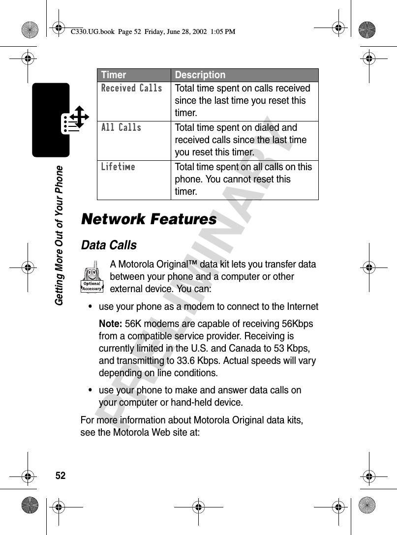 52PRELIMINARYGetting More Out of Your PhoneNetwork FeaturesData CallsA Motorola Original™ data kit lets you transfer data between your phone and a computer or other external device. You can:•use your phone as a modem to connect to the InternetNote: 56K modems are capable of receiving 56Kbps from a compatible service provider. Receiving is currently limited in the U.S. and Canada to 53 Kbps, and transmitting to 33.6 Kbps. Actual speeds will vary depending on line conditions.•use your phone to make and answer data calls on your computer or hand-held device.For more information about Motorola Original data kits, see the Motorola Web site at:Received Calls  Total time spent on calls received since the last time you reset this timer.All Calls  Total time spent on dialed and received calls since the last time you reset this timer.Lifetime  Total time spent on all calls on this phone. You cannot reset this timer.Timer DescriptionC330.UG.book  Page 52  Friday, June 28, 2002  1:05 PM