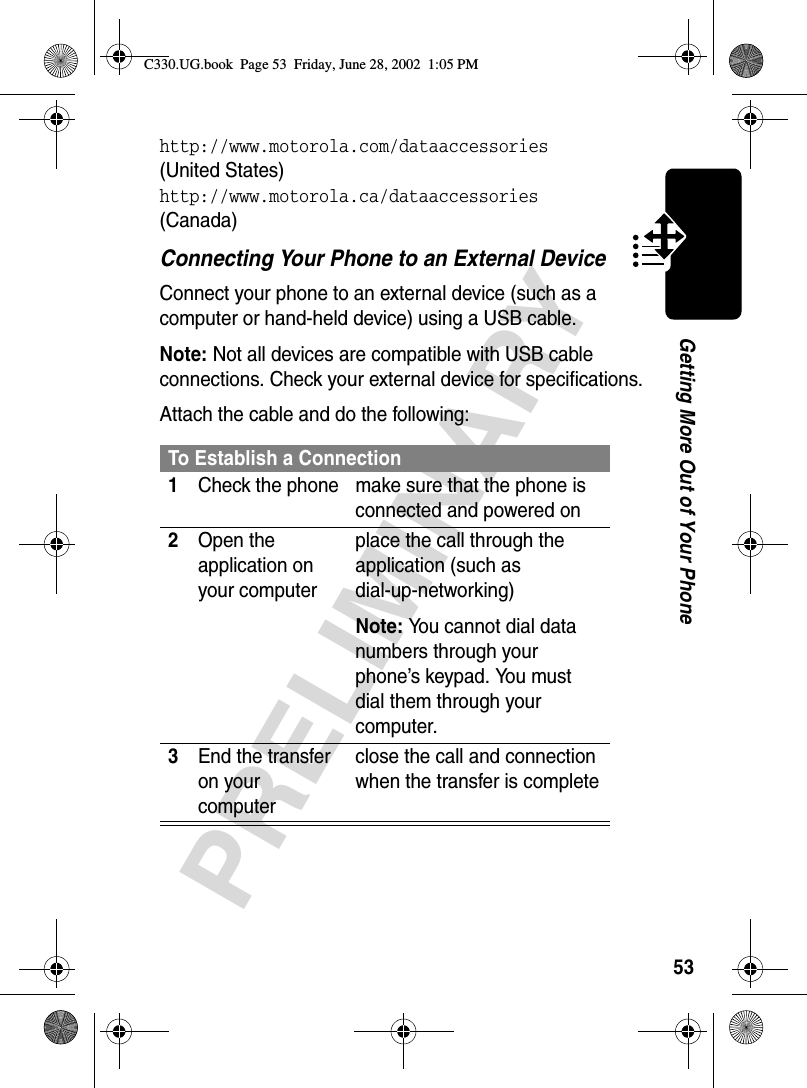 53PRELIMINARYGetting More Out of Your Phonehttp://www.motorola.com/dataaccessories (United States)http://www.motorola.ca/dataaccessories (Canada)Connecting Your Phone to an External DeviceConnect your phone to an external device (such as a computer or hand-held device) using a USB cable.Note: Not all devices are compatible with USB cable connections. Check your external device for specifications.Attach the cable and do the following:To Establish a Connection1Check the phone make sure that the phone is connected and powered on2Open the application on your computerplace the call through the application (such as dial-up-networking)Note: You cannot dial data numbers through your phone’s keypad. You must dial them through your computer.3End the transfer on your computerclose the call and connection when the transfer is completeC330.UG.book  Page 53  Friday, June 28, 2002  1:05 PM