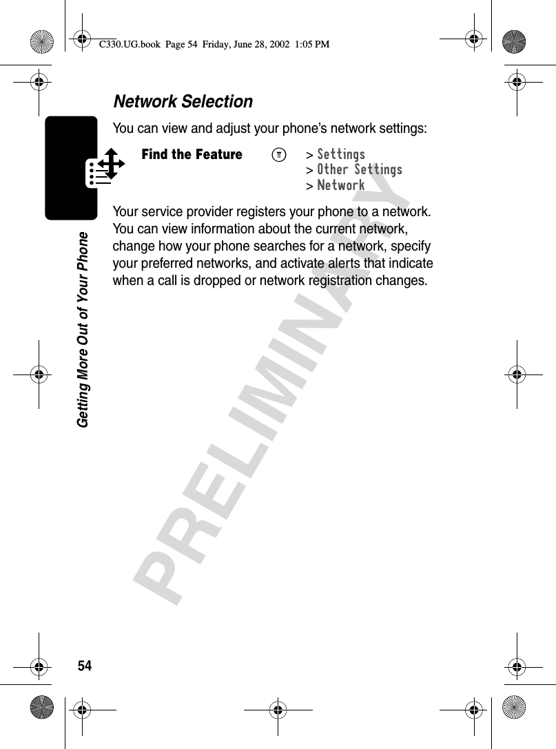 54PRELIMINARYGetting More Out of Your PhoneNetwork SelectionYou can view and adjust your phone’s network settings:Your service provider registers your phone to a network. You can view information about the current network, change how your phone searches for a network, specify your preferred networks, and activate alerts that indicate when a call is dropped or network registration changes.Find the FeatureM&gt;Settings &gt;Other Settings &gt;NetworkC330.UG.book  Page 54  Friday, June 28, 2002  1:05 PM