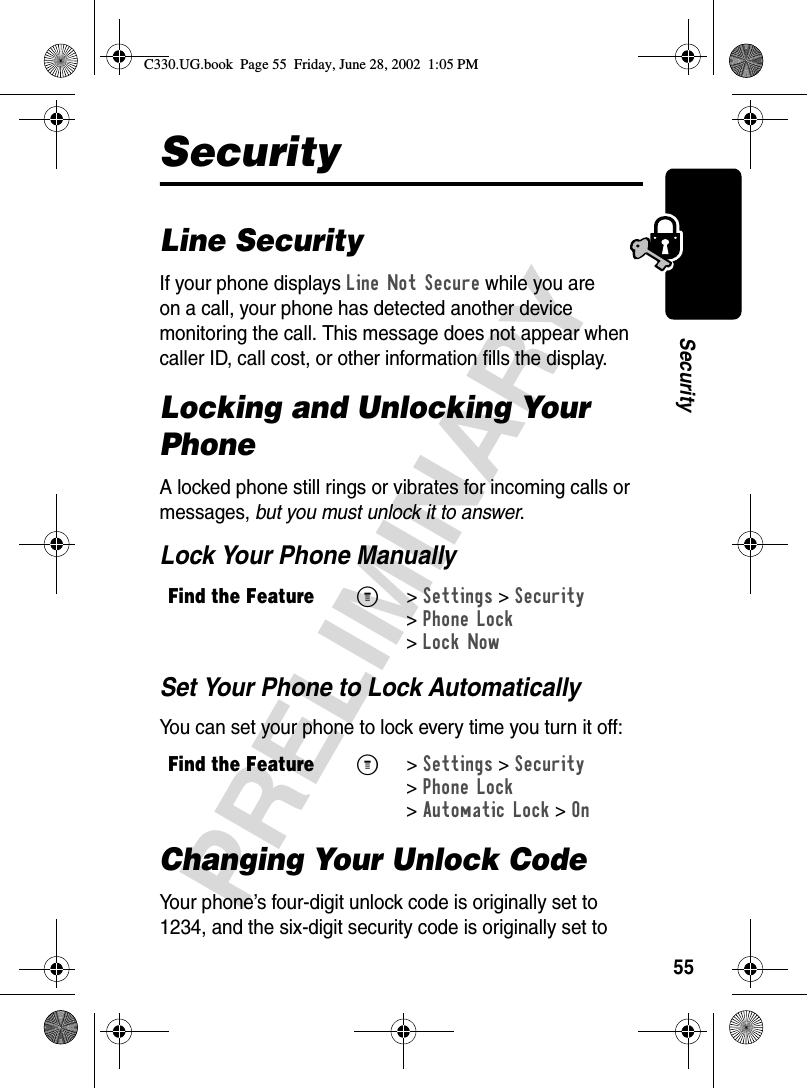 55PRELIMINARYSecuritySecurityLine SecurityIf your phone displays Line Not Secure while you are on a call, your phone has detected another device monitoring the call. This message does not appear when caller ID, call cost, or other information fills the display.Locking and Unlocking Your PhoneA locked phone still rings or vibrates for incoming calls or messages, but you must unlock it to answer.Lock Your Phone ManuallySet Your Phone to Lock AutomaticallyYou can set your phone to lock every time you turn it off:Changing Your Unlock CodeYour phone’s four-digit unlock code is originally set to 1234, and the six-digit security code is originally set to Find the FeatureM&gt;Settings &gt;Security &gt;Phone Lock &gt;Lock NowFind the FeatureM&gt;Settings &gt;Security &gt;Phone Lock &gt;Automatic Lock &gt;OnC330.UG.book  Page 55  Friday, June 28, 2002  1:05 PM