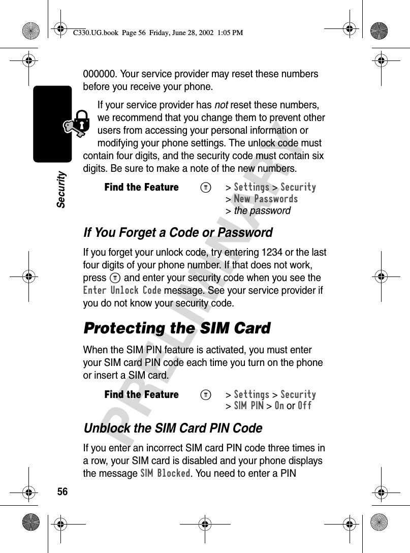 56PRELIMINARYSecurity000000. Your service provider may reset these numbers before you receive your phone.If your service provider has not reset these numbers, we recommend that you change them to prevent other users from accessing your personal information or modifying your phone settings. The unlock code must contain four digits, and the security code must contain six digits. Be sure to make a note of the new numbers.If You Forget a Code or PasswordIf you forget your unlock code, try entering 1234 or the last four digits of your phone number. If that does not work, press M and enter your security code when you see the Enter Unlock Code message. See your service provider if you do not know your security code. Protecting the SIM CardWhen the SIM PIN feature is activated, you must enter your SIM card PIN code each time you turn on the phone or insert a SIM card.Unblock the SIM Card PIN CodeIf you enter an incorrect SIM card PIN code three times in a row, your SIM card is disabled and your phone displays the message SIM Blocked. You need to enter a PIN Find the FeatureM&gt;Settings &gt;Security &gt;New Passwords &gt;the passwordFind the FeatureM&gt;Settings &gt;Security &gt;SIM PIN &gt;On or OffC330.UG.book  Page 56  Friday, June 28, 2002  1:05 PM