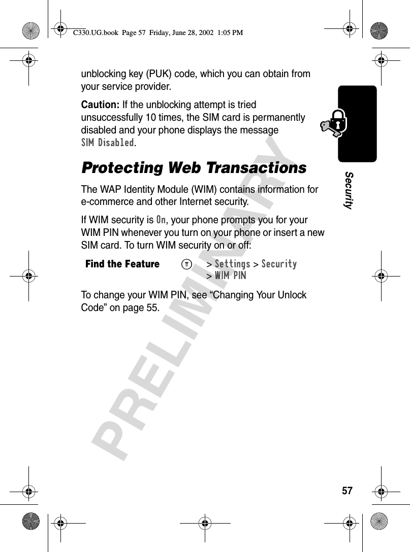 57PRELIMINARYSecurityunblocking key (PUK) code, which you can obtain from your service provider.Caution: If the unblocking attempt is tried unsuccessfully 10 times, the SIM card is permanently disabled and your phone displays the message SIM Disabled.Protecting Web TransactionsThe WAP Identity Module (WIM) contains information for e-commerce and other Internet security. If WIM security is On, your phone prompts you for your WIM PIN whenever you turn on your phone or insert a new SIM card. To turn WIM security on or off:To change your WIM PIN, see “Changing Your Unlock Code” on page 55.Find the FeatureM&gt;Settings &gt;Security &gt;WIM PINC330.UG.book  Page 57  Friday, June 28, 2002  1:05 PM