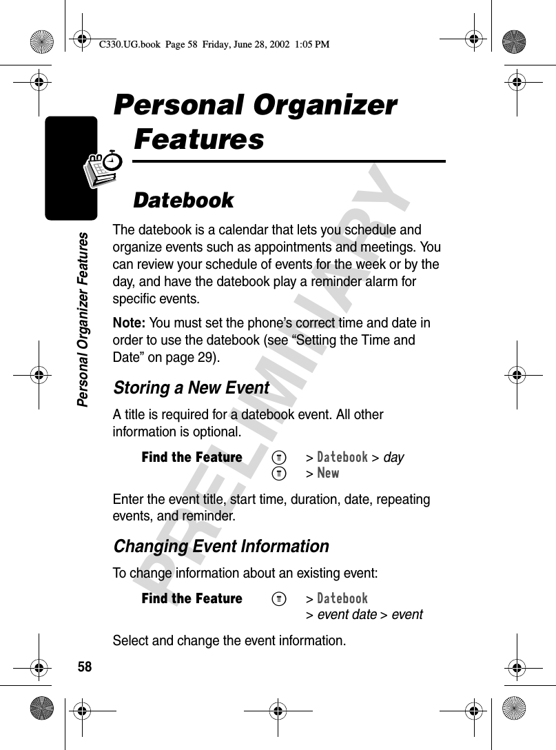 58PRELIMINARYPersonal Organizer FeaturesPersonal Organizer FeaturesDatebookThe datebook is a calendar that lets you schedule and organize events such as appointments and meetings. You can review your schedule of events for the week or by the day, and have the datebook play a reminder alarm for specific events.Note: You must set the phone’s correct time and date in order to use the datebook (see “Setting the Time and Date” on page 29).Storing a New EventA title is required for a datebook event. All other information is optional.Enter the event title, start time, duration, date, repeating events, and reminder.Changing Event InformationTo change information about an existing event:Select and change the event information.Find the FeatureM&gt;Datebook &gt; dayM&gt;NewFind the FeatureM&gt;Datebook &gt;event date &gt; eventC330.UG.book  Page 58  Friday, June 28, 2002  1:05 PM