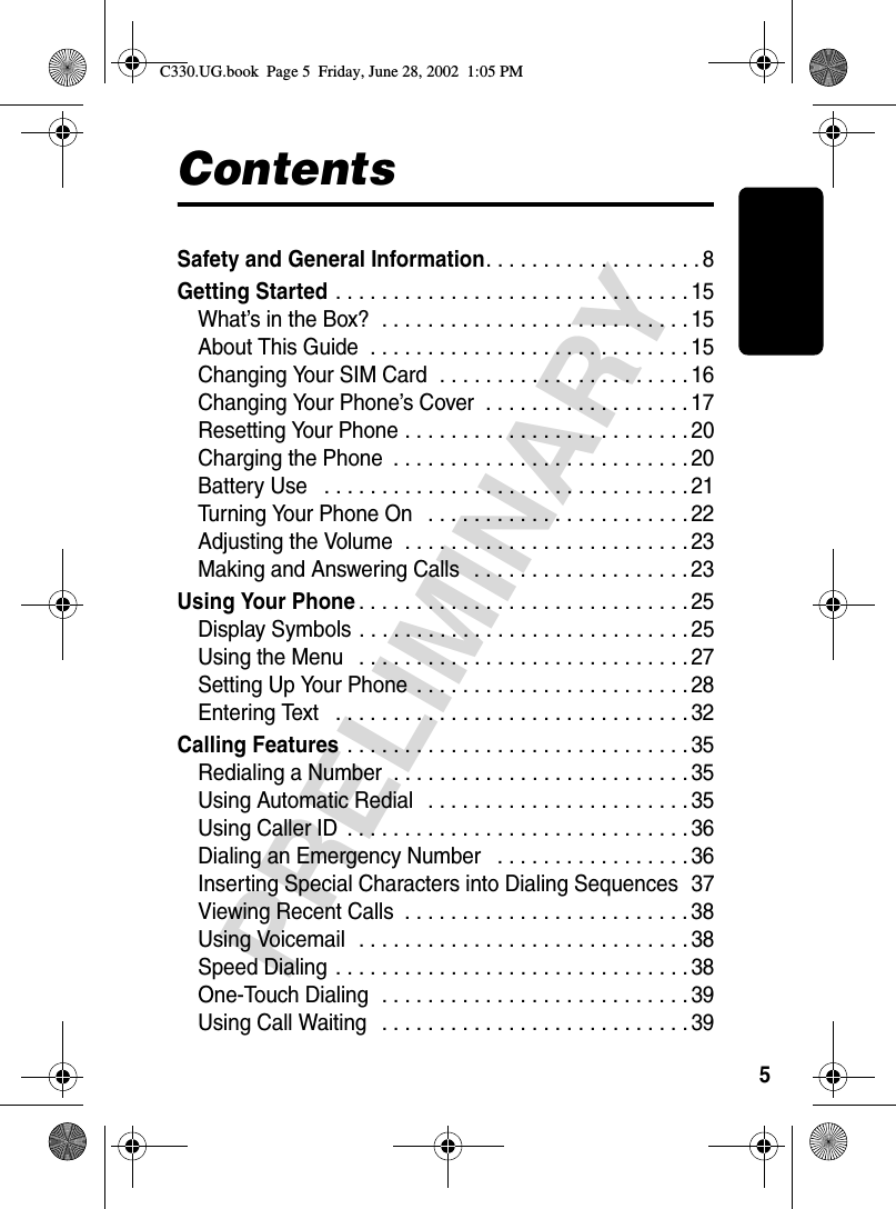 5PRELIMINARYContentsSafety and General Information. . . . . . . . . . . . . . . . . . . 8Getting Started . . . . . . . . . . . . . . . . . . . . . . . . . . . . . . . 15What’s in the Box?  . . . . . . . . . . . . . . . . . . . . . . . . . . . 15About This Guide  . . . . . . . . . . . . . . . . . . . . . . . . . . . . 15Changing Your SIM Card  . . . . . . . . . . . . . . . . . . . . . . 16Changing Your Phone’s Cover  . . . . . . . . . . . . . . . . . . 17Resetting Your Phone . . . . . . . . . . . . . . . . . . . . . . . . . 20Charging the Phone  . . . . . . . . . . . . . . . . . . . . . . . . . . 20Battery Use   . . . . . . . . . . . . . . . . . . . . . . . . . . . . . . . . 21Turning Your Phone On   . . . . . . . . . . . . . . . . . . . . . . . 22Adjusting the Volume  . . . . . . . . . . . . . . . . . . . . . . . . . 23Making and Answering Calls   . . . . . . . . . . . . . . . . . . . 23Using Your Phone. . . . . . . . . . . . . . . . . . . . . . . . . . . . . 25Display Symbols . . . . . . . . . . . . . . . . . . . . . . . . . . . . . 25Using the Menu   . . . . . . . . . . . . . . . . . . . . . . . . . . . . . 27Setting Up Your Phone  . . . . . . . . . . . . . . . . . . . . . . . . 28Entering Text   . . . . . . . . . . . . . . . . . . . . . . . . . . . . . . . 32Calling Features . . . . . . . . . . . . . . . . . . . . . . . . . . . . . . 35Redialing a Number  . . . . . . . . . . . . . . . . . . . . . . . . . . 35Using Automatic Redial   . . . . . . . . . . . . . . . . . . . . . . . 35Using Caller ID  . . . . . . . . . . . . . . . . . . . . . . . . . . . . . . 36Dialing an Emergency Number   . . . . . . . . . . . . . . . . . 36Inserting Special Characters into Dialing Sequences  37Viewing Recent Calls  . . . . . . . . . . . . . . . . . . . . . . . . . 38Using Voicemail  . . . . . . . . . . . . . . . . . . . . . . . . . . . . . 38Speed Dialing  . . . . . . . . . . . . . . . . . . . . . . . . . . . . . . . 38One-Touch Dialing  . . . . . . . . . . . . . . . . . . . . . . . . . . . 39Using Call Waiting   . . . . . . . . . . . . . . . . . . . . . . . . . . . 39C330.UG.book  Page 5  Friday, June 28, 2002  1:05 PM