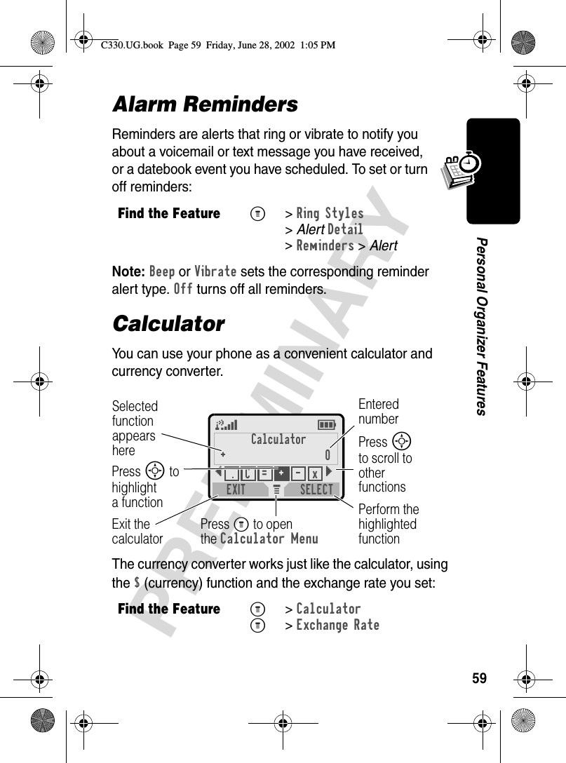 59PRELIMINARYPersonal Organizer FeaturesAlarm RemindersReminders are alerts that ring or vibrate to notify you about a voicemail or text message you have received, or a datebook event you have scheduled. To set or turn off reminders:Note: Beep or Vibrate sets the corresponding reminder alert type. Off turns off all reminders.CalculatorYou can use your phone as a convenient calculator and currency converter.The currency converter works just like the calculator, using the $ (currency) function and the exchange rate you set:Find the FeatureM&gt;Ring Styles &gt;AlertDetail &gt;Reminders &gt; AlertFind the FeatureM&gt;CalculatorM&gt;Exchange RateM 5ECalculator+0{}EXIT SELECT.+=C-xSelectedfunctionappearsherePerform the highlighted functionPress M to openthe Calculator MenuExit thecalculatorEntered numberPress S to scroll to other functionsPress S to highlighta functionC330.UG.book  Page 59  Friday, June 28, 2002  1:05 PM