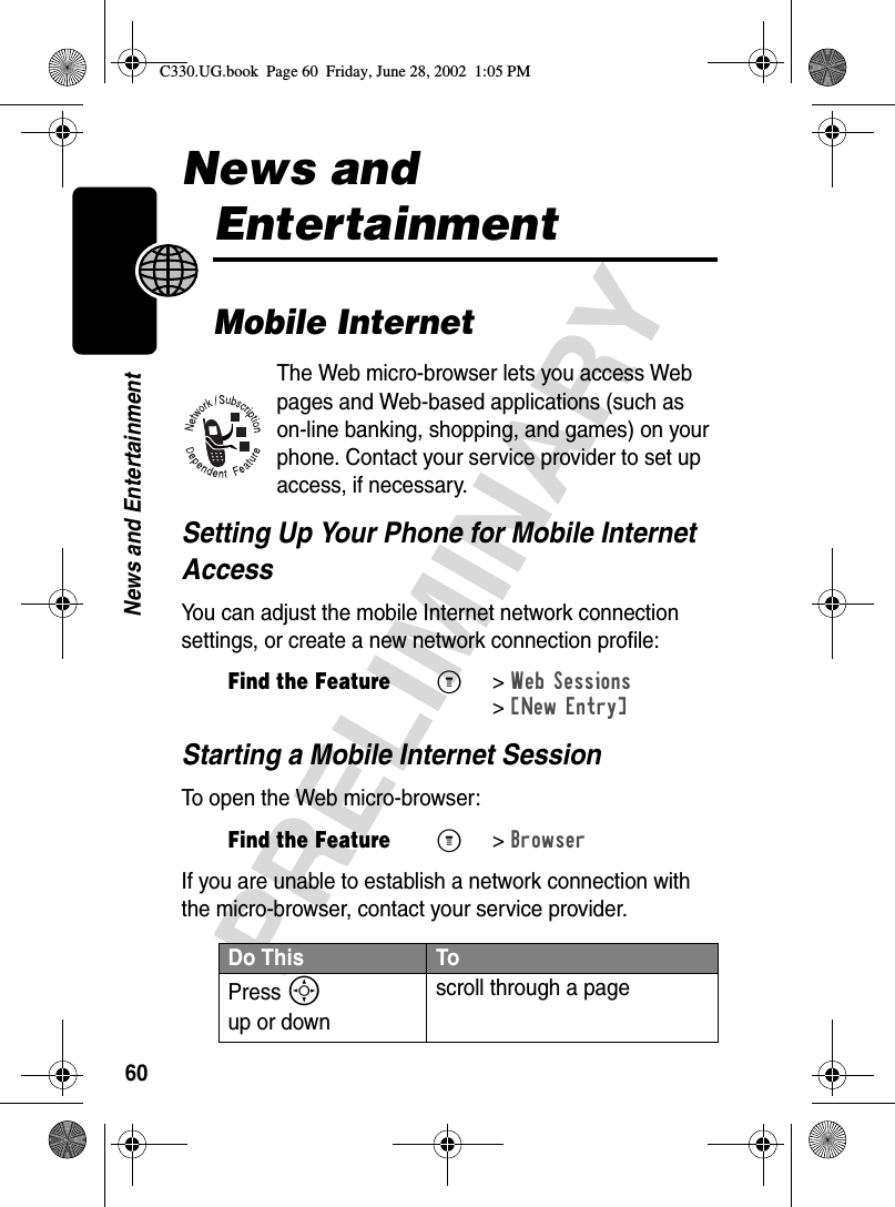 60PRELIMINARYNews and EntertainmentNews and EntertainmentMobile InternetThe Web micro-browser lets you access Web pages and Web-based applications (such as on-line banking, shopping, and games) on your phone. Contact your service provider to set up access, if necessary.Setting Up Your Phone for Mobile Internet AccessYou can adjust the mobile Internet network connection settings, or create a new network connection profile:Starting a Mobile Internet SessionTo open the Web micro-browser:If you are unable to establish a network connection with the micro-browser, contact your service provider.Find the FeatureM&gt;Web Sessions &gt;[New Entry]Find the FeatureM&gt;BrowserDo This ToPress S up or downscroll through a pageC330.UG.book  Page 60  Friday, June 28, 2002  1:05 PM