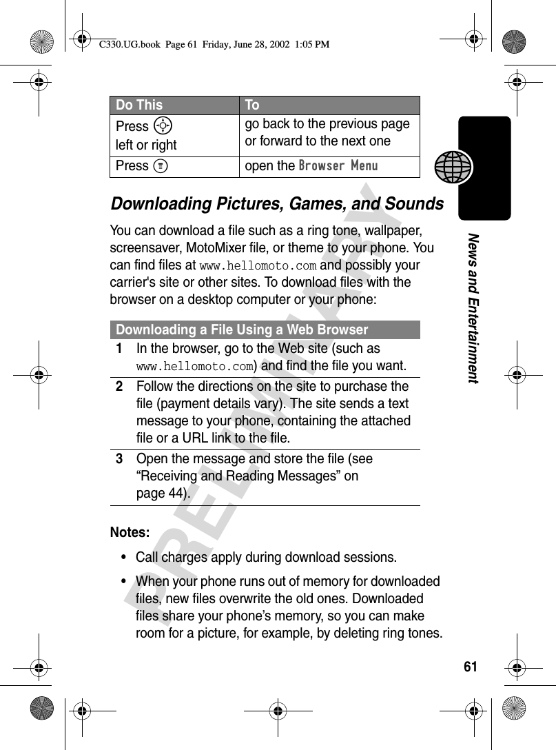 61PRELIMINARYNews and EntertainmentDownloading Pictures, Games, and SoundsYou can download a file such as a ring tone, wallpaper, screensaver, MotoMixer file, or theme to your phone. You can find files at www.hellomoto.com and possibly your carrier&apos;s site or other sites. To download files with the browser on a desktop computer or your phone:Notes: •Call charges apply during download sessions. •When your phone runs out of memory for downloaded files, new files overwrite the old ones. Downloaded files share your phone’s memory, so you can make room for a picture, for example, by deleting ring tones.Press S left or rightgo back to the previous page or forward to the next onePress Mopen the Browser MenuDownloading a File Using a Web Browser1In the browser, go to the Web site (such as www.hellomoto.com) and find the file you want.2Follow the directions on the site to purchase the file (payment details vary). The site sends a text message to your phone, containing the attached file or a URL link to the file.3Open the message and store the file (see “Receiving and Reading Messages” on page 44).Do This ToC330.UG.book  Page 61  Friday, June 28, 2002  1:05 PM